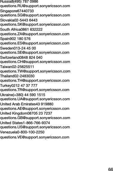 66Russia8(495) 787 0986 questions.RU@support.sonyericsson.comSingapore67440733 questions.SG@support.sonyericsson.comSlovakia02-5443 6443 questions.SK@support.sonyericsson.comSouth Africa0861 632222 questions.ZA@support.sonyericsson.comSpain902 180 576 questions.ES@support.sonyericsson.comSweden013-24 45 00 questions.SE@support.sonyericsson.comSwitzerland0848 824 040 questions.CH@support.sonyericsson.comTaiwan02-25625511 questions.TW@support.sonyericsson.comThailand02-2483030 questions.TH@support.sonyericsson.comTurkey0212 47 37 777 questions.TR@support.sonyericsson.comUkraine(+380) 44 590 1515 questions.UA@support.sonyericsson.comUnited Arab Emirates43 919880 questions.AE@support.sonyericsson.comUnited Kingdom08705 23 7237 questions.GB@support.sonyericsson.comUnited States1-866-766-9374 questions.US@support.sonyericsson.comVenezuela0-800-100-2250questions.VE@support.sonyericsson.com