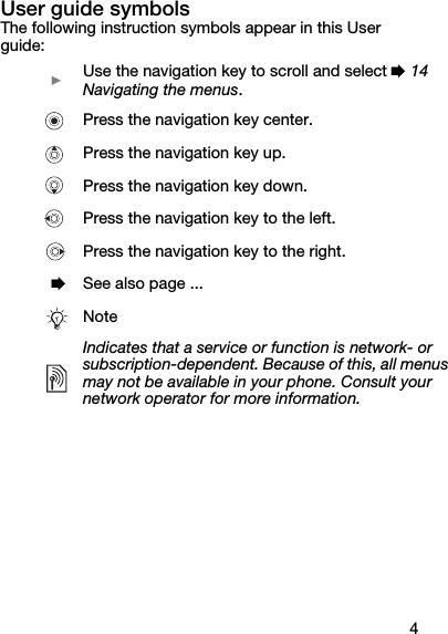 4User guide symbolsThe following instruction symbols appear in this User guide:  } Use the navigation key to scroll and select % 14 Navigating the menus.   Press the navigation key center.   Press the navigation key up.   Press the navigation key down.   Press the navigation key to the left.   Press the navigation key to the right.  % See also page ...NoteIndicates that a service or function is network- or subscription-dependent. Because of this, all menus may not be available in your phone. Consult your network operator for more information.