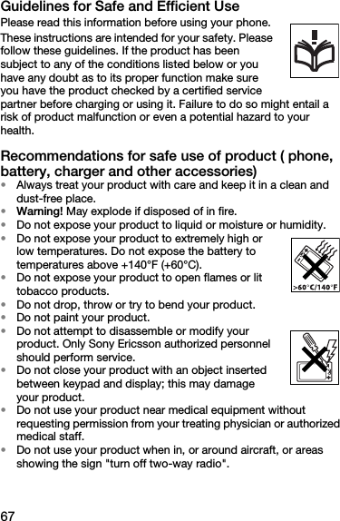 67Guidelines for Safe and Efficient UsePlease read this information before using your phone.These instructions are intended for your safety. Please follow these guidelines. If the product has been subject to any of the conditions listed below or you have any doubt as to its proper function make sure you have the product checked by a certified service partner before charging or using it. Failure to do so might entail a risk of product malfunction or even a potential hazard to your health.Recommendations for safe use of product ( phone, battery, charger and other accessories)•Always treat your product with care and keep it in a clean and dust-free place.•Warning! May explode if disposed of in fire.•Do not expose your product to liquid or moisture or humidity.•Do not expose your product to extremely high or low temperatures. Do not expose the battery to temperatures above +140°F (+60°C).•Do not expose your product to open flames or lit tobacco products.•Do not drop, throw or try to bend your product.•Do not paint your product.•Do not attempt to disassemble or modify your product. Only Sony Ericsson authorized personnel should perform service.•Do not close your product with an object inserted between keypad and display; this may damage your product.•Do not use your product near medical equipment without requesting permission from your treating physician or authorized medical staff.•Do not use your product when in, or around aircraft, or areas showing the sign &quot;turn off two-way radio&quot;.