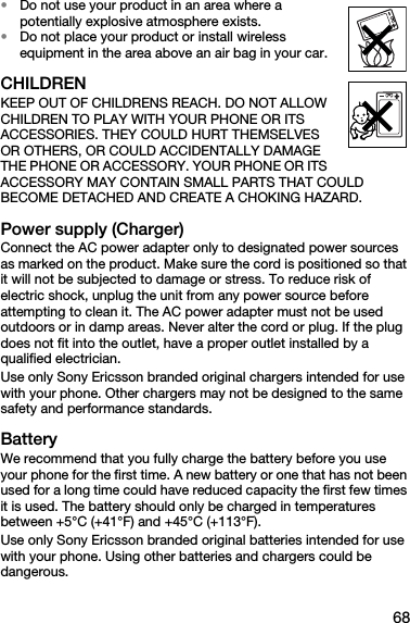 68•Do not use your product in an area where a potentially explosive atmosphere exists.•Do not place your product or install wireless equipment in the area above an air bag in your car.CHILDRENKEEP OUT OF CHILDRENS REACH. DO NOT ALLOW CHILDREN TO PLAY WITH YOUR PHONE OR ITS ACCESSORIES. THEY COULD HURT THEMSELVES OR OTHERS, OR COULD ACCIDENTALLY DAMAGE THE PHONE OR ACCESSORY. YOUR PHONE OR ITS ACCESSORY MAY CONTAIN SMALL PARTS THAT COULD BECOME DETACHED AND CREATE A CHOKING HAZARD.Power supply (Charger)Connect the AC power adapter only to designated power sources as marked on the product. Make sure the cord is positioned so that it will not be subjected to damage or stress. To reduce risk of electric shock, unplug the unit from any power source before attempting to clean it. The AC power adapter must not be used outdoors or in damp areas. Never alter the cord or plug. If the plug does not fit into the outlet, have a proper outlet installed by a qualified electrician. Use only Sony Ericsson branded original chargers intended for use with your phone. Other chargers may not be designed to the same safety and performance standards. BatteryWe recommend that you fully charge the battery before you use your phone for the first time. A new battery or one that has not been used for a long time could have reduced capacity the first few times it is used. The battery should only be charged in temperatures between +5°C (+41°F) and +45°C (+113°F).Use only Sony Ericsson branded original batteries intended for use with your phone. Using other batteries and chargers could be dangerous.