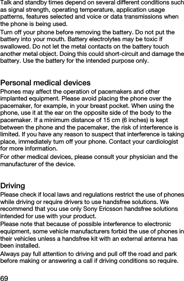 69Talk and standby times depend on several different conditions such as signal strength, operating temperature, application usage patterns, features selected and voice or data transmissions when the phone is being used. Turn off your phone before removing the battery. Do not put the battery into your mouth. Battery electrolytes may be toxic if swallowed. Do not let the metal contacts on the battery touch another metal object. Doing this could short-circuit and damage the battery. Use the battery for the intended purpose only.Personal medical devicesPhones may affect the operation of pacemakers and other implanted equipment. Please avoid placing the phone over the pacemaker, for example, in your breast pocket. When using the phone, use it at the ear on the opposite side of the body to the pacemaker. If a minimum distance of 15 cm (6 inches) is kept between the phone and the pacemaker, the risk of interference is limited. If you have any reason to suspect that interference is taking place, immediately turn off your phone. Contact your cardiologist for more information.For other medical devices, please consult your physician and the manufacturer of the device.DrivingPlease check if local laws and regulations restrict the use of phones while driving or require drivers to use handsfree solutions. We recommend that you use only Sony Ericsson handsfree solutions intended for use with your product. Please note that because of possible interference to electronic equipment, some vehicle manufacturers forbid the use of phones in their vehicles unless a handsfree kit with an external antenna has been installed.Always pay full attention to driving and pull off the road and park before making or answering a call if driving conditions so require.