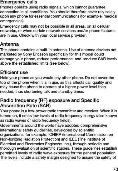 70Emergency callsPhones operate using radio signals, which cannot guarantee connection in all conditions. You should therefore never rely solely upon any phone for essential communications (for example, medical emergencies).Emergency calls may not be possible in all areas, on all cellular networks, or when certain network services and/or phone features are in use. Check with your local service provider.AntennaThis phone contains a built-in antenna. Use of antenna devices not marketed by Sony Ericsson specifically for this model could damage your phone, reduce performance, and produce SAR levels above the established limits (see below).Efficient useHold your phone as you would any other phone. Do not cover the top of the phone when it is in use, as this affects call quality and may cause the phone to operate at a higher power level than needed, thus shortening talk and standby times.Radio frequency (RF) exposure and Specific Absorption Rate (SAR)Your phone is a low-power radio transmitter and receiver. When it is turned on, it emits low levels of radio frequency energy (also known as radio waves or radio frequency fields).Governments around the world have adopted comprehensive international safety guidelines, developed by scientific organizations, for example, ICNIRP (International Commission on Non-Ionizing Radiation Protection) and IEEE (The Institute of Electrical and Electronics Engineers Inc.), through periodic and thorough evaluation of scientific studies. These guidelines establish permitted levels of radio wave exposure for the general population. The levels include a safety margin designed to assure the safety of 