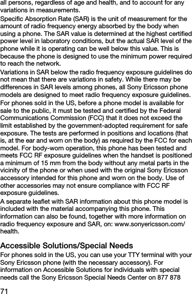 71all persons, regardless of age and health, and to account for any variations in measurements.Specific Absorption Rate (SAR) is the unit of measurement for the amount of radio frequency energy absorbed by the body when using a phone. The SAR value is determined at the highest certified power level in laboratory conditions, but the actual SAR level of the phone while it is operating can be well below this value. This is because the phone is designed to use the minimum power required to reach the network.Variations in SAR below the radio frequency exposure guidelines do not mean that there are variations in safety. While there may be differences in SAR levels among phones, all Sony Ericsson phone models are designed to meet radio frequency exposure guidelines.For phones sold in the US, before a phone model is available for sale to the public, it must be tested and certified by the Federal Communications Commission (FCC) that it does not exceed the limit established by the government-adopted requirement for safe exposure. The tests are performed in positions and locations (that is, at the ear and worn on the body) as required by the FCC for each model. For body-worn operation, this phone has been tested and meets FCC RF exposure guidelines when the handset is positioned a minimum of 15 mm from the body without any metal parts in the vicinity of the phone or when used with the original Sony Ericsson accessory intended for this phone and worn on the body. Use of other accessories may not ensure compliance with FCC RF exposure guidelines.A separate leaflet with SAR information about this phone model is included with the material accompanying this phone. This information can also be found, together with more information on radio frequency exposure and SAR, on: www.sonyericsson.com/health.Accessible Solutions/Special NeedsFor phones sold in the US, you can use your TTY terminal with your Sony Ericsson phone (with the necessary accessory). For information on Accessible Solutions for individuals with special needs call the Sony Ericsson Special Needs Center on 877 878 