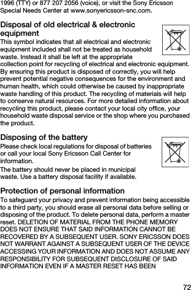 721996 (TTY) or 877 207 2056 (voice), or visit the Sony Ericsson Special Needs Center at www.sonyericsson-snc.com.Disposal of old electrical &amp; electronic equipmentThis symbol indicates that all electrical and electronic equipment included shall not be treated as household waste. Instead it shall be left at the appropriate collection point for recycling of electrical and electronic equipment. By ensuring this product is disposed of correctly, you will help prevent potential negative consequences for the environment and human health, which could otherwise be caused by inappropriate waste handling of this product. The recycling of materials will help to conserve natural resources. For more detailed information about recycling this product, please contact your local city office, your household waste disposal service or the shop where you purchased the product.Disposing of the batteryPlease check local regulations for disposal of batteries or call your local Sony Ericsson Call Center for information.The battery should never be placed in municipal waste. Use a battery disposal facility if available.Protection of personal informationTo safeguard your privacy and prevent information being accessible to a third party, you should erase all personal data before selling or disposing of the product. To delete personal data, perform a master reset. DELETION OF MATERIAL FROM THE PHONE MEMORY DOES NOT ENSURE THAT SAID INFORMATION CANNOT BE RECOVERED BY A SUBSEQUENT USER. SONY ERICSSON DOES NOT WARRANT AGAINST A SUBSEQUENT USER OF THE DEVICE ACCESSING YOUR INFORMATION AND DOES NOT ASSUME ANY RESPONSIBILITY FOR SUBSEQUENT DISCLOSURE OF SAID INFORMATION EVEN IF A MASTER RESET HAS BEEN 