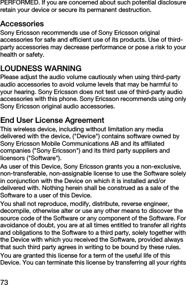 73PERFORMED. If you are concerned about such potential disclosure retain your device or secure its permanent destruction.AccessoriesSony Ericsson recommends use of Sony Ericsson original accessories for safe and efficient use of its products. Use of third-party accessories may decrease performance or pose a risk to your health or safety.LOUDNESS WARNINGPlease adjust the audio volume cautiously when using third-party audio accessories to avoid volume levels that may be harmful to your hearing. Sony Ericsson does not test use of third-party audio accessories with this phone. Sony Ericsson recommends using only Sony Ericsson original audio accessories.End User License AgreementThis wireless device, including without limitation any media delivered with the device, (&quot;Device&quot;) contains software owned by Sony Ericsson Mobile Communications AB and its affiliated companies (&quot;Sony Ericsson&quot;) and its third party suppliers and licensors (&quot;Software&quot;).As user of this Device, Sony Ericsson grants you a non-exclusive, non-transferable, non-assignable license to use the Software solely in conjunction with the Device on which it is installed and/or delivered with. Nothing herein shall be construed as a sale of the Software to a user of this Device.You shall not reproduce, modify, distribute, reverse engineer, decompile, otherwise alter or use any other means to discover the source code of the Software or any component of the Software. For avoidance of doubt, you are at all times entitled to transfer all rights and obligations to the Software to a third party, solely together with the Device with which you received the Software, provided always that such third party agrees in writing to be bound by these rules.You are granted this license for a term of the useful life of this Device. You can terminate this license by transferring all your rights 