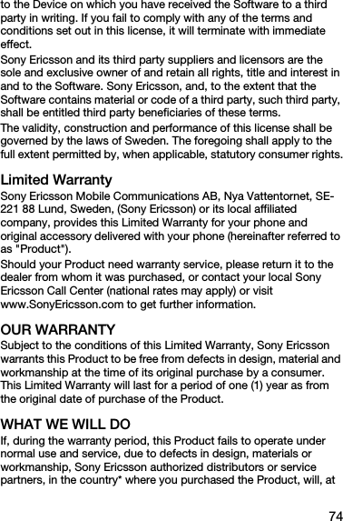 74to the Device on which you have received the Software to a third party in writing. If you fail to comply with any of the terms and conditions set out in this license, it will terminate with immediate effect.Sony Ericsson and its third party suppliers and licensors are the sole and exclusive owner of and retain all rights, title and interest in and to the Software. Sony Ericsson, and, to the extent that the Software contains material or code of a third party, such third party, shall be entitled third party beneficiaries of these terms.The validity, construction and performance of this license shall be governed by the laws of Sweden. The foregoing shall apply to the full extent permitted by, when applicable, statutory consumer rights.Limited WarrantySony Ericsson Mobile Communications AB, Nya Vattentornet, SE-221 88 Lund, Sweden, (Sony Ericsson) or its local affiliated company, provides this Limited Warranty for your phone and original accessory delivered with your phone (hereinafter referred to as &quot;Product&quot;).Should your Product need warranty service, please return it to the dealer from whom it was purchased, or contact your local Sony Ericsson Call Center (national rates may apply) or visit www.SonyEricsson.com to get further information. OUR WARRANTYSubject to the conditions of this Limited Warranty, Sony Ericsson warrants this Product to be free from defects in design, material and workmanship at the time of its original purchase by a consumer. This Limited Warranty will last for a period of one (1) year as from the original date of purchase of the Product.WHAT WE WILL DOIf, during the warranty period, this Product fails to operate under normal use and service, due to defects in design, materials or workmanship, Sony Ericsson authorized distributors or service partners, in the country* where you purchased the Product, will, at 