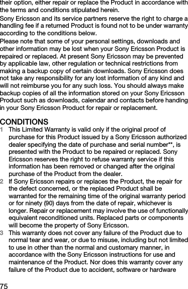 75their option, either repair or replace the Product in accordance with the terms and conditions stipulated herein.Sony Ericsson and its service partners reserve the right to charge a handling fee if a returned Product is found not to be under warranty according to the conditions below.Please note that some of your personal settings, downloads and other information may be lost when your Sony Ericsson Product is repaired or replaced. At present Sony Ericsson may be prevented by applicable law, other regulation or technical restrictions from making a backup copy of certain downloads. Sony Ericsson does not take any responsibility for any lost information of any kind and will not reimburse you for any such loss. You should always make backup copies of all the information stored on your Sony Ericsson Product such as downloads, calendar and contacts before handing in your Sony Ericsson Product for repair or replacement.CONDITIONS1This Limited Warranty is valid only if the original proof of purchase for this Product issued by a Sony Ericsson authorized dealer specifying the date of purchase and serial number**, is presented with the Product to be repaired or replaced. Sony Ericsson reserves the right to refuse warranty service if this information has been removed or changed after the original purchase of the Product from the dealer. 2If Sony Ericsson repairs or replaces the Product, the repair for the defect concerned, or the replaced Product shall be warranted for the remaining time of the original warranty period or for ninety (90) days from the date of repair, whichever is longer. Repair or replacement may involve the use of functionally equivalent reconditioned units. Replaced parts or components will become the property of Sony Ericsson.3This warranty does not cover any failure of the Product due to normal tear and wear, or due to misuse, including but not limited to use in other than the normal and customary manner, in accordance with the Sony Ericsson instructions for use and maintenance of the Product. Nor does this warranty cover any failure of the Product due to accident, software or hardware 