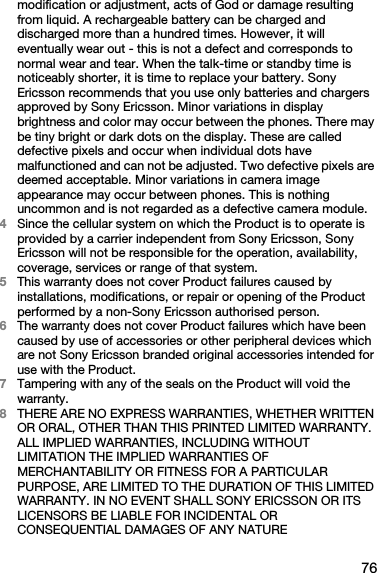 76modification or adjustment, acts of God or damage resulting from liquid. A rechargeable battery can be charged and discharged more than a hundred times. However, it will eventually wear out - this is not a defect and corresponds to normal wear and tear. When the talk-time or standby time is noticeably shorter, it is time to replace your battery. Sony Ericsson recommends that you use only batteries and chargers approved by Sony Ericsson. Minor variations in display brightness and color may occur between the phones. There may be tiny bright or dark dots on the display. These are called defective pixels and occur when individual dots have malfunctioned and can not be adjusted. Two defective pixels are deemed acceptable. Minor variations in camera image appearance may occur between phones. This is nothing uncommon and is not regarded as a defective camera module.4Since the cellular system on which the Product is to operate is provided by a carrier independent from Sony Ericsson, Sony Ericsson will not be responsible for the operation, availability, coverage, services or range of that system.5This warranty does not cover Product failures caused by installations, modifications, or repair or opening of the Product performed by a non-Sony Ericsson authorised person.6The warranty does not cover Product failures which have been caused by use of accessories or other peripheral devices which are not Sony Ericsson branded original accessories intended for use with the Product.7Tampering with any of the seals on the Product will void the warranty.8THERE ARE NO EXPRESS WARRANTIES, WHETHER WRITTEN OR ORAL, OTHER THAN THIS PRINTED LIMITED WARRANTY. ALL IMPLIED WARRANTIES, INCLUDING WITHOUT LIMITATION THE IMPLIED WARRANTIES OF MERCHANTABILITY OR FITNESS FOR A PARTICULAR PURPOSE, ARE LIMITED TO THE DURATION OF THIS LIMITED WARRANTY. IN NO EVENT SHALL SONY ERICSSON OR ITS LICENSORS BE LIABLE FOR INCIDENTAL OR CONSEQUENTIAL DAMAGES OF ANY NATURE 