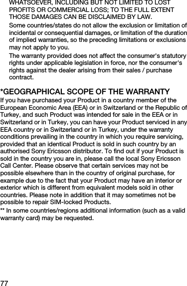 77WHATSOEVER, INCLUDING BUT NOT LIMITED TO LOST PROFITS OR COMMERCIAL LOSS; TO THE FULL EXTENT THOSE DAMAGES CAN BE DISCLAIMED BY LAW. Some countries/states do not allow the exclusion or limitation of incidental or consequential damages, or limitation of the duration of implied warranties, so the preceding limitations or exclusions may not apply to you. The warranty provided does not affect the consumer&apos;s statutory rights under applicable legislation in force, nor the consumer&apos;s rights against the dealer arising from their sales / purchase contract.*GEOGRAPHICAL SCOPE OF THE WARRANTYIf you have purchased your Product in a country member of the European Economic Area (EEA) or in Switzerland or the Republic of Turkey, and such Product was intended for sale in the EEA or in Switzerland or in Turkey, you can have your Product serviced in any EEA country or in Switzerland or in Turkey, under the warranty conditions prevailing in the country in which you require servicing, provided that an identical Product is sold in such country by an authorised Sony Ericsson distributor. To find out if your Product is sold in the country you are in, please call the local Sony Ericsson Call Center. Please observe that certain services may not be possible elsewhere than in the country of original purchase, for example due to the fact that your Product may have an interior or exterior which is different from equivalent models sold in other countries. Please note in addition that it may sometimes not be possible to repair SIM-locked Products.** In some countries/regions additional information (such as a valid warranty card) may be requested.