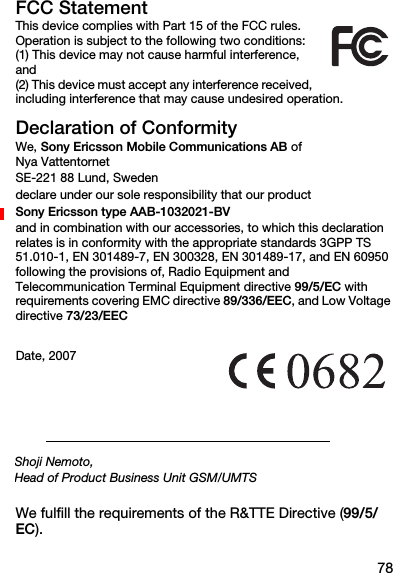 78FCC StatementThis device complies with Part 15 of the FCC rules. Operation is subject to the following two conditions: (1) This device may not cause harmful interference, and (2) This device must accept any interference received, including interference that may cause undesired operation.Declaration of ConformityWe, Sony Ericsson Mobile Communications AB of Nya VattentornetSE-221 88 Lund, Swedendeclare under our sole responsibility that our productSony Ericsson type AAB-1032021-BVand in combination with our accessories, to which this declaration relates is in conformity with the appropriate standards 3GPP TS 51.010-1, EN 301489-7, EN 300328, EN 301489-17, and EN 60950 following the provisions of, Radio Equipment and Telecommunication Terminal Equipment directive 99/5/EC with requirements covering EMC directive 89/336/EEC, and Low Voltage directive 73/23/EECWe fulfill the requirements of the R&amp;TTE Directive (99/5/EC).Date, 2007Shoji Nemoto,Head of Product Business Unit GSM/UMTS