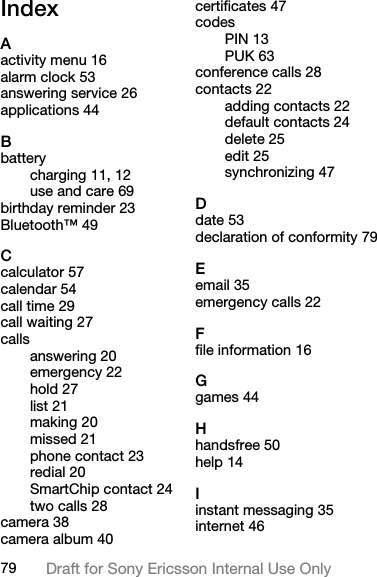 79 Draft for Sony Ericsson Internal Use OnlyIndexAactivity menu 16alarm clock 53answering service 26applications 44Bbatterycharging 11, 12use and care 69birthday reminder 23Bluetooth™ 49Ccalculator 57calendar 54call time 29call waiting 27callsanswering 20emergency 22hold 27list 21making 20missed 21phone contact 23redial 20SmartChip contact 24two calls 28camera 38camera album 40certificates 47codesPIN 13PUK 63conference calls 28contacts 22adding contacts 22default contacts 24delete 25edit 25synchronizing 47Ddate 53declaration of conformity 79Eemail 35emergency calls 22Ffile information 16Ggames 44Hhandsfree 50help 14Iinstant messaging 35internet 46