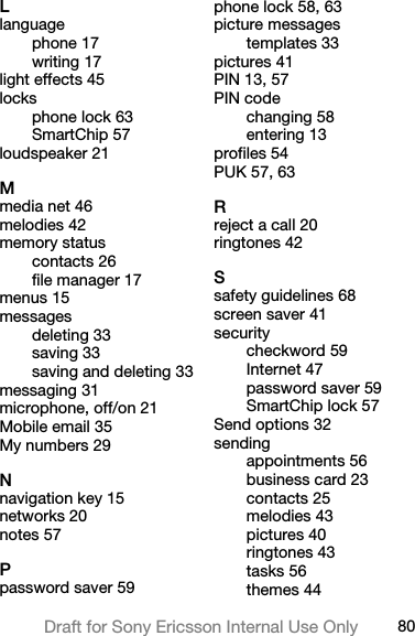 80Draft for Sony Ericsson Internal Use OnlyLlanguagephone 17writing 17light effects 45locksphone lock 63SmartChip 57loudspeaker 21Mmedia net 46melodies 42memory statuscontacts 26file manager 17menus 15messagesdeleting 33saving 33saving and deleting 33messaging 31microphone, off/on 21Mobile email 35My numbers 29Nnavigation key 15networks 20notes 57Ppassword saver 59phone lock 58, 63picture messagestemplates 33pictures 41PIN 13, 57PIN codechanging 58entering 13profiles 54PUK 57, 63Rreject a call 20ringtones 42Ssafety guidelines 68screen saver 41securitycheckword 59Internet 47password saver 59SmartChip lock 57Send options 32sendingappointments 56business card 23contacts 25melodies 43pictures 40ringtones 43tasks 56themes 44