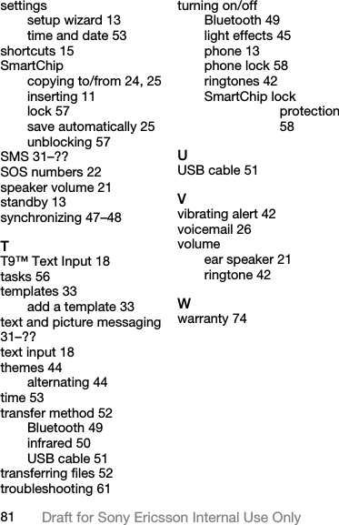 81 Draft for Sony Ericsson Internal Use Onlysettingssetup wizard 13time and date 53shortcuts 15SmartChipcopying to/from 24, 25inserting 11lock 57save automatically 25unblocking 57SMS 31–??SOS numbers 22speaker volume 21standby 13synchronizing 47–48TT9™ Text Input 18tasks 56templates 33add a template 33text and picture messaging 31–??text input 18themes 44alternating 44time 53transfer method 52Bluetooth 49infrared 50USB cable 51transferring files 52troubleshooting 61turning on/offBluetooth 49light effects 45phone 13phone lock 58ringtones 42SmartChip lock protection 58UUSB cable 51Vvibrating alert 42voicemail 26volumeear speaker 21ringtone 42Wwarranty 74