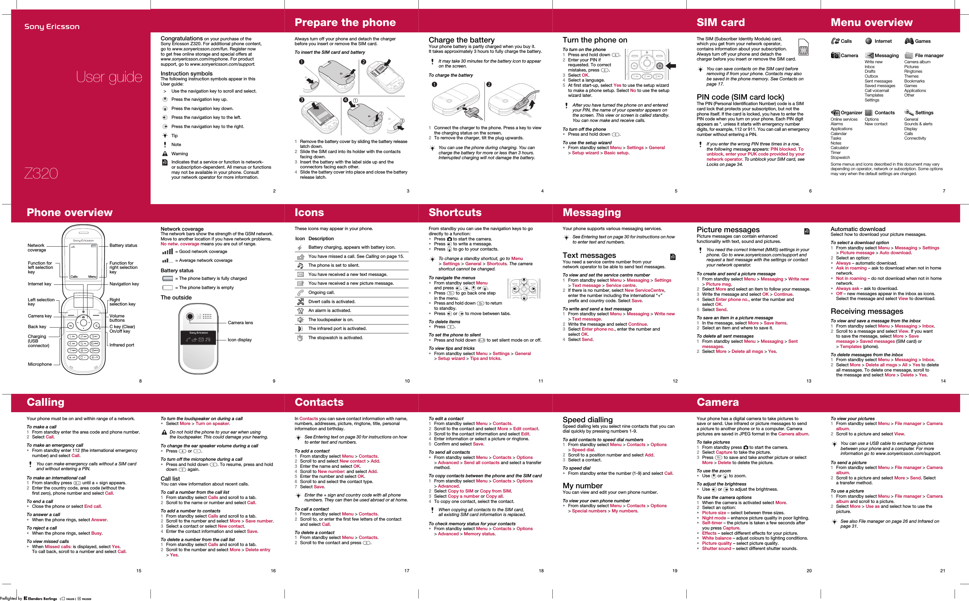 Z320User guide2Congratulations on your purchase of the Sony Ericsson Z320. For additional phone content, go to www.sonyericsson.com/fun. Register now to get free online storage and special offers at www.sonyericsson.com/myphone. For product support, go to www.sonyericsson.com/support.Instruction symbolsThe following instruction symbols appear in this User guide:&gt; Use the navigation key to scroll and select.Press the navigation key up.Press the navigation key down.Press the navigation key to the left.Press the navigation key to the right.TipNoteWarningIndicates that a service or function is network- or subscription-dependent. All menus or functions may not be available in your phone. Consult your network operator for more information.3Prepare the phoneAlways turn off your phone and detach the charger before you insert or remove the SIM card.To insert the SIM card and battery1Remove the battery cover by sliding the battery release latch down.2Slide the SIM card into its holder with the contacts facing down.3Insert the battery with the label side up and the connectors facing each other.4Slide the battery cover into place and close the battery release latch.4Charge the batteryYour phone battery is partly charged when you buy it. It takes approximately 3 hours to fully charge the battery.To charge the battery1Connect the charger to the phone. Press a key to view the charging status on the screen.2To remove the charger, tilt the plug upwards.It may take 30 minutes for the battery icon to appear on the screen.You can use the phone during charging. You can charge the battery for more or less than 3 hours. Interrupted charging will not damage the battery.5Turn the phone onTo turn on the phone1Press and hold down  .2Enter your PIN if requested. To correct mistakes, press .3Select OK.4Select a language.5At first start-up, select Yes to use the setup wizard to make a phone setup. Select No to use the setup wizard later.To turn off the phone•Press and hold down  .To use the setup wizard•From standby select Menu &gt; Settings &gt; General &gt;Setup wizard &gt; Basic setup.After you have turned the phone on and entered your PIN, the name of your operator appears on the screen. This view or screen is called standby. You can now make and receive calls.6SIM cardThe SIM (Subscriber Identity Module) card, which you get from your network operator, contains information about your subscription. Always turn off your phone and detach the charger before you insert or remove the SIM card.PIN code (SIM card lock)The PIN (Personal Identification Number) code is a SIM card lock that protects your subscription, but not the phone itself. If the card is locked, you have to enter the PIN code when you turn on your phone. Each PIN digit appears as *, unless it starts with emergency number digits, for example, 112 or 911. You can call an emergency number without entering a PIN.You can save contacts on the SIM card before removing if from your phone. Contacts may also be saved in the phone memory. See Contacts on page 17.If you enter the wrong PIN three times in a row, the following message appears: PIN blocked. To unblock, enter your PUK code provided by your network operator. To unblock your SIM card, see Locks on page 34.7Menu overviewCalls Internet GamesCamera Messaging File managerWrite newInboxDraftsOutboxSent messagesSaved messagesCall voicemailTemplatesSettingsCamera albumPicturesRingtonesThemesBookmarksGamesApplicationsOtherOrganizer Contacts SettingsOnline servicesAlarmsApplicationsCalendarTasksNotesCalculatorTimerStopwatchOptionsNew contactGeneralSounds &amp; alertsDisplayCallsConnectivitySome menus and icons described in this document may vary depending on operator, network or subscription. Some options may vary when the default settings are changed.8Phone overviewCamera keyBack keyInternet key Navigation keyVolume buttonsC key (Clear)On/off keyInfrared portMicrophoneRight selection keyLeft selection keyCharging (USB connector)Network coverageBattery statusFunction for right selection keyFunction for left selection keyCalls Menu9Network coverageThe network bars show the strength of the GSM network. Move to another location if you have network problems. No netw. coverage means you are out of range.Battery statusThe outside = Good network coverage = Average network coverage = The phone battery is fully charged = The phone battery is emptyIcon displayCamera lens10IconsThese icons may appear in your phone.Icon DescriptionBattery charging, appears with battery icon.You have missed a call. See Calling on page 15.The phone is set to silent.You have received a new text message.You have received a new picture message.Ongoing call.Divert calls is activated.An alarm is activated.The loudspeaker is on.The infrared port is activated.The stopwatch is activated.11ShortcutsFrom standby you can use the navigation keys to go directly to a function:•Press   to start the camera.•Press   to write a message.•Press   to go to your contacts.To navigate the menus•From standby select Menu and press , ,  or .•Press   to go back one step in the menu.•Press and hold down   to return to standby.•Press   or   to move between tabs.To delete items•Press .To set the phone to silent•Press and hold down   to set silent mode on or off.To view tips and tricks•From standby select Menu &gt; Settings &gt; General &gt;Setup wizard &gt; Tips and tricks.To change a standby shortcut, go to Menu &gt;Settings &gt; General &gt; Shortcuts. The camera shortcut cannot be changed.12MessagingYour phone supports various messaging services.Text messagesYou need a service centre number from your network operator to be able to send text messages.To view and set the service centre number1From standby select Menu &gt; Messaging &gt; Settings &gt;Text message &gt; Service centre.2If there is no number, select New ServiceCentre, enter the number including the international “+” prefix and country code. Select Save.To write and send a text message1From standby select Menu &gt; Messaging &gt; Write new &gt; Text message.2Write the message and select Continue.3Select Enter phone no., enter the number and select OK.4Select Send.See Entering text on page 30 for instructions on how to enter text and numbers.13Picture messagesPicture messages can contain enhanced functionality with text, sound and pictures. To create and send a picture message1From standby select Menu &gt; Messaging &gt; Write new &gt; Picture msg.2Select More and select an item to follow your message.3Write the message and select OK &gt; Continue.4Select Enter phone no., enter the number and select OK.5Select Send.To save an item in a picture message1In the message, select More &gt; Save items.2Select an item and where to save it.To delete all sent messages1From standby select Menu &gt; Messaging &gt; Sent messages.2Select More &gt; Delete all msgs &gt; Yes.You need the correct Internet (MMS) settings in your phone. Go to www.sonyericsson.com/support and request a text message with the settings or contact your network operator.14Automatic downloadSelect how to download your picture messages.To select a download option1From standby select Menu &gt; Messaging &gt; Settings &gt;Picture message &gt; Auto download. 2Select an option:•Always – automatic download.•Ask in roaming – ask to download when not in home network.•Not in roaming – do not download when not in home network.•Always ask – ask to download.•Off – new messages appear in the inbox as icons. Select the message and select View to download.Receiving messagesTo view and save a message from the inbox1From standby select Menu &gt; Messaging &gt; Inbox.2Scroll to a message and select View. If you want to save the message, select More &gt; Save message &gt;Saved messages (SIM card) or &gt;Templates (phone).To delete messages from the inbox1From standby select Menu &gt; Messaging &gt; Inbox.2Select More &gt; Delete all msgs &gt; All &gt; Yes to delete all messages. To delete one message, scroll to the message and select More &gt; Delete &gt; Yes.15CallingYour phone must be on and within range of a network.To make a call1From standby enter the area code and phone number.2Select Call.To make an emergency call•From standby enter 112 (the international emergency number) and select Call.To make an international call1From standby press   until a + sign appears.2Enter the country code, area code (without the first zero), phone number and select Call.To end a call•Close the phone or select End call.To answer a call•When the phone rings, select Answer.To reject a call•When the phone rings, select Busy.To view missed calls•When Missed calls: is displayed, select Yes. To call back, scroll to a number and select Call.You can make emergency calls without a SIM card and without entering a PIN.16To turn the loudspeaker on during a call•Select More &gt; Turn on speaker.To change the ear speaker volume during a call•Press  or .To turn off the microphone during a call•Press and hold down  . To resume, press and hold down  again.Call listYou can view information about recent calls.To call a number from the call list1From standby select Calls and scroll to a tab.2Scroll to the name or number and select Call.To add a number to contacts1From standby select Calls and scroll to a tab.2Scroll to the number and select More &gt; Save number.3Select a contact or select New contact.4Enter the contact information and select Save.To delete a number from the call list1From standby select Calls and scroll to a tab.2Scroll to the number and select More &gt; Delete entry &gt;Yes.Do not hold the phone to your ear when using the loudspeaker. This could damage your hearing.17ContactsIn Contacts you can save contact information with name, numbers, addresses, picture, ringtone, title, personal information and birthday. To add a contact1From standby select Menu &gt; Contacts.2Scroll to and select New contact &gt; Add.3Enter the name and select OK.4Scroll to New number: and select Add.5Enter the number and select OK.6Scroll to and select the contact type.7Select Save.To call a contact1From standby select Menu &gt; Contacts.2Scroll to, or enter the first few letters of the contact and select Call.To delete a contact1From standby select Menu &gt; Contacts.2Scroll to the contact and press  .See Entering text on page 30 for instructions on how to enter text and numbers.Enter the + sign and country code with all phone numbers. They can then be used abroad or at home.18To edit a contact1From standby select Menu &gt; Contacts.2Scroll to the contact and select More &gt; Edit contact.3Scroll to the contact information and select Edit.4Enter information or select a picture or ringtone.5Confirm and select Save.To send all contacts•From standby select Menu &gt; Contacts &gt; Options &gt;Advanced &gt; Send all contacts and select a transfer method.To copy contacts between the phone and the SIM card1From standby select Menu &gt; Contacts &gt; Options &gt;Advanced.2Select Copy to SIM or Copy from SIM.3Select Copy a number or Copy all.4To copy one contact, select the contact.To check memory status for your contacts•From standby select Menu &gt; Contacts &gt; Options &gt;Advanced &gt; Memory status.When copying all contacts to the SIM card, all existing SIM card information is replaced.19Speed diallingSpeed dialling lets you select nine contacts that you can dial quickly by pressing numbers 1-9.To add contacts to speed dial numbers1From standby select Menu &gt; Contacts &gt; Options &gt;Speed dial.2Scroll to a position number and select Add.3Select a contact.To speed dial•From standby enter the number (1-9) and select Call.My numberYou can view and edit your own phone number.To view your own phone number•From standby select Menu &gt; Contacts &gt; Options &gt;Special numbers &gt; My numbers.20CameraYour phone has a digital camera to take pictures to save or send. Use infrared or picture messages to send a picture to another phone or to a computer. Camera pictures are saved in JPEG format in the Camera album.To take pictures1From standby press   to start the camera.2Select Capture to take the picture.3Press   to save and take another picture or select More &gt; Delete to delete the picture.To use the zoom•Use  or  to zoom.To adjust the brightness•Use   or   to adjust the brightness.To use the camera options1When the camera is activated select More.2Select an option:•Picture size – select between three sizes.•Night mode – enhance picture quality in poor lighting.•Self-timer – the picture is taken a few seconds after you press Capture.•Effects – select different effects for your picture.•White balance – adjust colours to lighting conditions.•Picture quality – select picture quality.•Shutter sound – select different shutter sounds.21To view your pictures1From standby select Menu &gt; File manager &gt; Camera album.2Scroll to a picture and select View.To send a picture1From standby select Menu &gt; File manager &gt; Camera album.2Scroll to a picture and select More &gt; Send. Select atransfer method.To use a picture1From standby select Menu &gt; File manager &gt; Camera album and scroll to a picture.2Select More &gt; Use as and select how to use the picture.You can use a USB cable to exchange pictures between your phone and a computer. For more information go to www.sonyericsson.com/support.See also File manager on page 26 and Infrared on page 31.PPreflighted byreflighted byPreflighted by (                  )(                  )(                  )