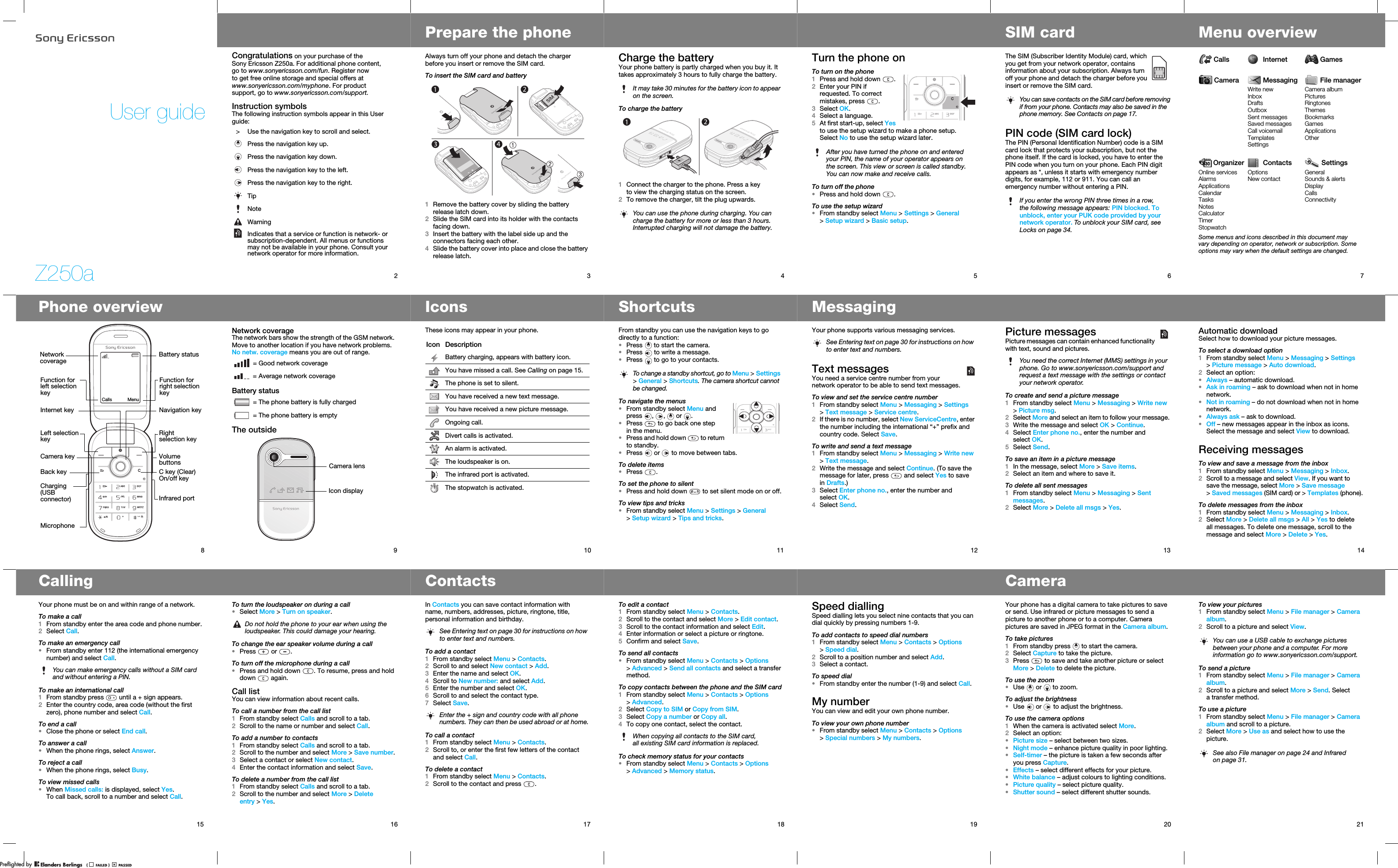 Z250aUser guide2Congratulations on your purchase of the Sony Ericsson Z250a. For additional phone content, go to www.sonyericsson.com/fun. Register now to get free online storage and special offers at www.sonyericsson.com/myphone. For product support, go to www.sonyericsson.com/support.Instruction symbolsThe following instruction symbols appear in this User guide:&gt; Use the navigation key to scroll and select. Press the navigation key up.Press the navigation key down.Press the navigation key to the left.Press the navigation key to the right.TipNoteWarningIndicates that a service or function is network- or subscription-dependent. All menus or functions may not be available in your phone. Consult your network operator for more information.3Prepare the phoneAlways turn off your phone and detach the charger before you insert or remove the SIM card.To insert the SIM card and battery1Remove the battery cover by sliding the battery release latch down.2Slide the SIM card into its holder with the contacts facing down.3Insert the battery with the label side up and the connectors facing each other.4Slide the battery cover into place and close the battery release latch.4Charge the batteryYour phone battery is partly charged when you buy it. It takes approximately 3 hours to fully charge the battery.To charge the battery1Connect the charger to the phone. Press a key to view the charging status on the screen.2To remove the charger, tilt the plug upwards.It may take 30 minutes for the battery icon to appear on the screen.You can use the phone during charging. You can charge the battery for more or less than 3 hours. Interrupted charging will not damage the battery.5Turn the phone onTo turn on the phone1Press and hold down  .2Enter your PIN if requested. To correct mistakes, press .3Select OK.4Select a language.5At first start-up, select Yes to use the setup wizard to make a phone setup. Select No to use the setup wizard later.To turn off the phone•Press and hold down  .To use the setup wizard•From standby select Menu &gt; Settings &gt; General &gt;Setup wizard &gt; Basic setup.After you have turned the phone on and entered your PIN, the name of your operator appears on the screen. This view or screen is called standby. You can now make and receive calls.6SIM cardThe SIM (Subscriber Identity Module) card, which you get from your network operator, contains information about your subscription. Always turn off your phone and detach the charger before you insert or remove the SIM card.PIN code (SIM card lock)The PIN (Personal Identification Number) code is a SIM card lock that protects your subscription, but not the phone itself. If the card is locked, you have to enter the PIN code when you turn on your phone. Each PIN digit appears as *, unless it starts with emergency number digits, for example, 112 or 911. You can call an emergency number without entering a PIN.You can save contacts on the SIM card before removing if from your phone. Contacts may also be saved in the phone memory. See Contacts on page 17.If you enter the wrong PIN three times in a row, the following message appears: PIN blocked. To unblock, enter your PUK code provided by your network operator. To unblock your SIM card, see Locks on page 34.7Menu overviewCalls Internet GamesCamera Messaging File managerWrite newInboxDraftsOutboxSent messagesSaved messagesCall voicemailTemplatesSettingsCamera albumPicturesRingtonesThemesBookmarksGamesApplicationsOtherOrganizer Contacts SettingsOnline servicesAlarmsApplicationsCalendarTasksNotesCalculatorTimerStopwatchOptionsNew contactGeneralSounds &amp; alertsDisplayCallsConnectivitySome menus and icons described in this document may vary depending on operator, network or subscription. Some options may vary when the default settings are changed.8Phone overviewCamera keyBack keyInternet key Navigation keyVolume buttonsC key (Clear)On/off keyInfrared portMicrophoneRight selection keyLeft selection keyCharging (USB connector)Network coverageBattery statusFunction for right selection keyFunction for left selection keyCalls Menu9Network coverageThe network bars show the strength of the GSM network. Move to another location if you have network problems. No netw. coverage means you are out of range.Battery statusThe outside = Good network coverage = Average network coverage = The phone battery is fully charged = The phone battery is emptyIcon displayCamera lens10IconsThese icons may appear in your phone.Icon DescriptionBattery charging, appears with battery icon.You have missed a call. See Calling on page 15.The phone is set to silent.You have received a new text message.You have received a new picture message.Ongoing call.Divert calls is activated.An alarm is activated.The loudspeaker is on.The infrared port is activated.The stopwatch is activated.11ShortcutsFrom standby you can use the navigation keys to go directly to a function:•Press   to start the camera.•Press   to write a message.•Press   to go to your contacts.To navigate the menus•From standby select Menu and press , ,  or .•Press   to go back one step in the menu.•Press and hold down   to return to standby.•Press   or   to move between tabs.To delete items•Press .To set the phone to silent•Press and hold down   to set silent mode on or off.To view tips and tricks•From standby select Menu &gt; Settings &gt; General &gt;Setup wizard &gt; Tips and tricks.To change a standby shortcut, go to Menu &gt;Settings &gt;General &gt;Shortcuts. The camera shortcut cannot be changed.12MessagingYour phone supports various messaging services.Text messagesYou need a service centre number from your network operator to be able to send text messages.To view and set the service centre number1From standby select Menu &gt; Messaging &gt;Settings &gt;Text message &gt; Service centre.2If there is no number, select New ServiceCentre, enter the number including the international “+” prefix and country code. Select Save.To write and send a text message1From standby select Menu &gt; Messaging &gt; Write new &gt;Text message.2Write the message and select Continue. (To save the message for later, press   and select Yes to save in Drafts.)3Select Enter phone no., enter the number and select OK.4Select Send.See Entering text on page 30 for instructions on how to enter text and numbers.13Picture messagesPicture messages can contain enhanced functionality with text, sound and pictures. To create and send a picture message1From standby select Menu &gt; Messaging &gt; Write new &gt;Picture msg.2Select More and select an item to follow your message.3Write the message and select OK &gt; Continue.4Select Enter phone no., enter the number and select OK.5Select Send.To save an item in a picture message1In the message, select More &gt; Save items.2Select an item and where to save it.To delete all sent messages1From standby select Menu &gt; Messaging &gt;Sent messages.2Select More &gt; Delete all msgs &gt; Yes.You need the correct Internet (MMS) settings in your phone. Go to www.sonyericsson.com/support and request a text message with the settings or contact your network operator.14Automatic downloadSelect how to download your picture messages.To select a download option1From standby select Menu &gt; Messaging &gt; Settings &gt;Picture message &gt; Auto download. 2Select an option:•Always – automatic download.•Ask in roaming – ask to download when not in home network.•Not in roaming – do not download when not in home network.•Always ask – ask to download.•Off – new messages appear in the inbox as icons. Select the message and select View to download.Receiving messagesTo view and save a message from the inbox1From standby select Menu &gt; Messaging &gt;Inbox.2Scroll to a message and select View. If you want to save the message, select More &gt; Save message &gt;Saved messages (SIM card) or &gt; Templates (phone).To delete messages from the inbox1From standby select Menu &gt; Messaging &gt;Inbox.2Select More &gt; Delete all msgs &gt; All &gt; Yes to delete all messages. To delete one message, scroll to the message and select More &gt; Delete &gt; Yes.15CallingYour phone must be on and within range of a network.To make a call1From standby enter the area code and phone number.2Select Call.To make an emergency call•From standby enter 112 (the international emergency number) and select Call.To make an international call1From standby press   until a + sign appears.2Enter the country code, area code (without the first zero), phone number and select Call.To end a call•Close the phone or select End call.To answer a call•When the phone rings, select Answer.To reject a call•When the phone rings, select Busy.To view missed calls•When Missed calls: is displayed, select Yes. To call back, scroll to a number and select Call.You can make emergency calls without a SIM card and without entering a PIN.16To turn the loudspeaker on during a call•Select More &gt;Turn on speaker.To change the ear speaker volume during a call•Press  or .To turn off the microphone during a call•Press and hold down  . To resume, press and hold down  again.Call listYou can view information about recent calls.To call a number from the call list1From standby select Calls and scroll to a tab.2Scroll to the name or number and select Call.To add a number to contacts1From standby select Calls and scroll to a tab.2Scroll to the number and select More &gt; Save number.3Select a contact or select New contact.4Enter the contact information and select Save.To delete a number from the call list1From standby select Calls and scroll to a tab.2Scroll to the number and select More &gt; Delete entry &gt;Yes.Do not hold the phone to your ear when using the loudspeaker. This could damage your hearing.17ContactsIn Contacts you can save contact information with name, numbers, addresses, picture, ringtone, title, personal information and birthday. To add a contact1From standby select Menu &gt;Contacts.2Scroll to and select New contact &gt;Add.3Enter the name and select OK.4Scroll to New number: and select Add.5Enter the number and select OK.6Scroll to and select the contact type.7Select Save.To call a contact1From standby select Menu &gt;Contacts.2Scroll to, or enter the first few letters of the contact and select Call.To delete a contact 1From standby select Menu &gt;Contacts.2Scroll to the contact and press  .See Entering text on page 30 for instructions on how to enter text and numbers.Enter the + sign and country code with all phone numbers. They can then be used abroad or at home.18To edit a contact1From standby select Menu &gt;Contacts.2Scroll to the contact and select More &gt;Edit contact.3Scroll to the contact information and select Edit.4Enter information or select a picture or ringtone.5Confirm and select Save.To send all contacts•From standby select Menu &gt;Contacts &gt;Options &gt;Advanced &gt; Send all contacts and select a transfer method.To copy contacts between the phone and the SIM card1From standby select Menu &gt;Contacts &gt;Options &gt;Advanced.2Select Copy to SIM or Copy from SIM.3Select Copy a number or Copy all.4To copy one contact, select the contact.To check memory status for your contacts•From standby select Menu &gt;Contacts &gt;Options &gt;Advanced &gt; Memory status.When copying all contacts to the SIM card, all existing SIM card information is replaced.19Speed diallingSpeed dialling lets you select nine contacts that you can dial quickly by pressing numbers 1-9.To add contacts to speed dial numbers1From standby select Menu &gt;Contacts &gt;Options &gt;Speed dial.2Scroll to a position number and select Add.3Select a contact.To speed dial•From standby enter the number (1-9) and select Call.My numberYou can view and edit your own phone number.To view your own phone number•From standby select Menu &gt;Contacts &gt;Options &gt;Special numbers &gt; My numbers.20CameraYour phone has a digital camera to take pictures to save or send. Use infrared or picture messages to send a picture to another phone or to a computer. Camera pictures are saved in JPEG format in the Camera album.To take pictures1From standby press   to start the camera.2Select Capture to take the picture.3Press   to save and take another picture or select More &gt; Delete to delete the picture.To use the zoom•Use   or   to zoom.To adjust the brightness•Use   or   to adjust the brightness.To use the camera options1When the camera is activated select More.2Select an option:•Picture size – select between two sizes.•Night mode – enhance picture quality in poor lighting.•Self-timer – the picture is taken a few seconds after you press Capture.•Effects – select different effects for your picture.•White balance – adjust colours to lighting conditions.•Picture quality – select picture quality.•Shutter sound – select different shutter sounds.21To view your pictures1From standby select Menu &gt; File manager &gt;Camera album.2Scroll to a picture and select View.To send a picture1From standby select Menu &gt; File manager &gt;Camera album.2Scroll to a picture and select More &gt; Send. Select atransfer method.To use a picture1From standby select Menu &gt; File manager &gt;Camera album and scroll to a picture.2Select More &gt; Use as and select how to use the picture.You can use a USB cable to exchange pictures between your phone and a computer. For more information go to www.sonyericsson.com/support.See also File manager on page 24 and Infrared on page 31.PPreflighted byreflighted byPreflighted by (                  )(                  )(                  )