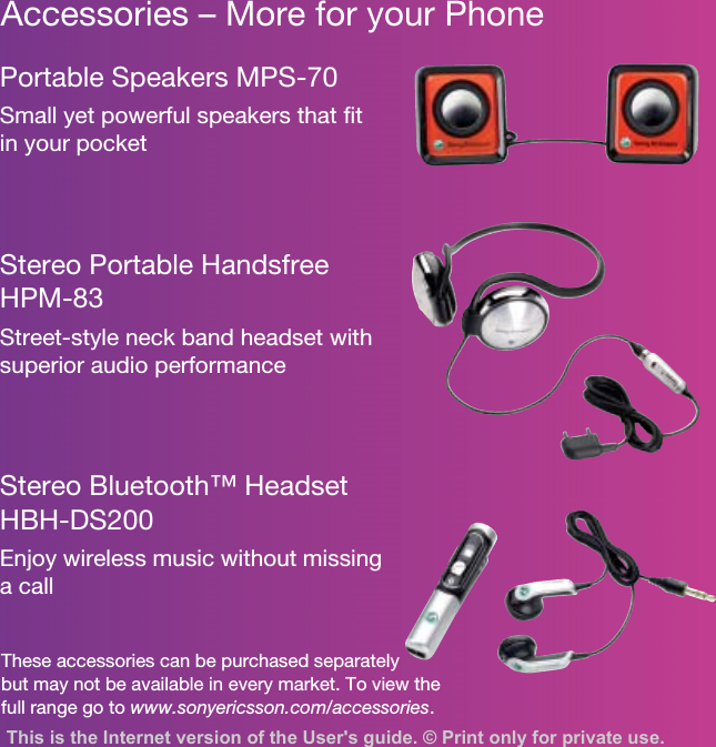 Accessories – More for your PhoneThese accessories can be purchased separately but may not be available in every market. To view the full range go to www.sonyericsson.com/accessories.Portable Speakers MPS-70Small yet powerful speakers that fit in your pocketStereo Portable Handsfree HPM-83Street-style neck band headset with superior audio performanceStereo Bluetooth™ Headset HBH-DS200Enjoy wireless music without missing a callThis is the Internet version of the User&apos;s guide. © Print only for private use.
