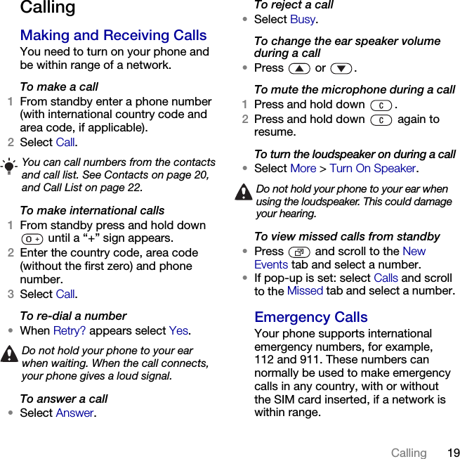 19Calling CallingMaking and Receiving CallsYou need to turn on your phone and be within range of a network.To make a call1From standby enter a phone number (with international country code and area code, if applicable).2Select Call.To make international calls1From standby press and hold down  until a “+” sign appears.2Enter the country code, area code (without the first zero) and phone number.3Select Call.To re-dial a number•When Retry? appears select Yes.To answer a call•Select Answer.To reject a call•Select Busy.To change the ear speaker volume during a call•Press  or .To mute the microphone during a call1Press and hold down  .2Press and hold down   again to resume.To turn the loudspeaker on during a call•Select More &gt; Turn On Speaker.To view missed calls from standby•Press   and scroll to the New Events tab and select a number.•If pop-up is set: select Calls and scroll to the Missed tab and select a number.Emergency CallsYour phone supports international emergency numbers, for example, 112 and 911. These numbers can normally be used to make emergency calls in any country, with or without the SIM card inserted, if a network is within range.You can call numbers from the contacts and call list. See Contacts on page 20, and Call List on page 22.Do not hold your phone to your ear when waiting. When the call connects, your phone gives a loud signal.Do not hold your phone to your ear when using the loudspeaker. This could damage your hearing.This is the Internet version of the User&apos;s guide. © Print only for private use.