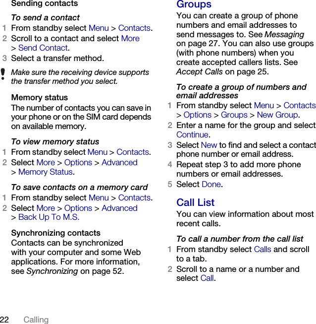 22 Calling Sending contactsTo send a contact1From standby select Menu &gt; Contacts.2Scroll to a contact and select More &gt;Send Contact.3Select a transfer method.Memory statusThe number of contacts you can save in your phone or on the SIM card depends on available memory.To view memory status1From standby select Menu &gt; Contacts. 2Select More &gt; Options &gt; Advanced &gt;Memory Status.To save contacts on a memory card1From standby select Menu &gt; Contacts.2Select More &gt; Options &gt; Advanced &gt;Back Up To M.S.Synchronizing contactsContacts can be synchronized with your computer and some Web applications. For more information, see Synchronizing on page 52.GroupsYou can create a group of phone numbers and email addresses to send messages to. See Messaging on page 27. You can also use groups (with phone numbers) when you create accepted callers lists. See Accept Calls on page 25.To create a group of numbers and email addresses1From standby select Menu &gt; Contacts &gt;Options &gt; Groups &gt; New Group.2Enter a name for the group and select Continue.3Select New to find and select a contact phone number or email address.4Repeat step 3 to add more phone numbers or email addresses.5Select Done.Call ListYou can view information about most recent calls.To call a number from the call list1From standby select Calls and scroll to a tab.2Scroll to a name or a number and select Call.Make sure the receiving device supports the transfer method you select.This is the Internet version of the User&apos;s guide. © Print only for private use.