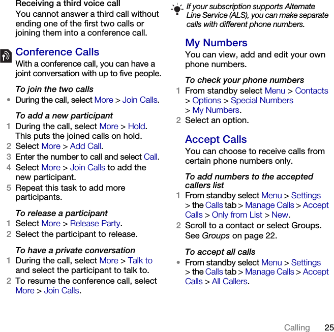 25Calling Receiving a third voice callYou cannot answer a third call without ending one of the first two calls or joining them into a conference call.Conference CallsWith a conference call, you can have a joint conversation with up to five people.To join the two calls•During the call, select More &gt;Join Calls.To add a new participant1During the call, select More &gt; Hold. This puts the joined calls on hold.2Select More &gt; Add Call.3Enter the number to call and select Call.4Select More &gt; Join Calls to add the new participant.5Repeat this task to add more participants.To release a participant1Select More &gt; Release Party.2Select the participant to release.To have a private conversation1During the call, select More &gt; Talk to and select the participant to talk to.2To resume the conference call, select More &gt; Join Calls.My NumbersYou can view, add and edit your own phone numbers.To check your phone numbers1From standby select Menu &gt; Contacts &gt;Options &gt; Special Numbers &gt;My Numbers.2Select an option.Accept CallsYou can choose to receive calls from certain phone numbers only.To add numbers to the accepted callers list1From standby select Menu &gt; Settings &gt;the Calls tab &gt; Manage Calls &gt; Accept Calls &gt; Only from List &gt; New.2Scroll to a contact or select Groups.See Groups on page 22.To accept all calls•From standby select Menu &gt; Settings &gt;the Calls tab &gt; Manage Calls &gt; Accept Calls &gt; All Callers.If your subscription supports Alternate Line Service (ALS), you can make separate calls with different phone numbers.This is the Internet version of the User&apos;s guide. © Print only for private use.