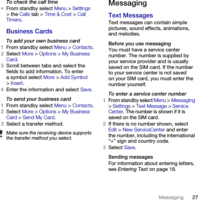 27Messaging To check the call time•From standby select Menu &gt; Settings &gt;the Calls tab &gt; Time &amp; Cost &gt; Call Timers.Business CardsTo add your own business card1From standby select Menu &gt; Contacts.2Select More &gt; Options &gt;My Business Card. 3Scroll between tabs and select the fields to add information. To enter a symbol select More &gt; Add Symbol &gt;Insert.4Enter the information and select Save.To send your business card1From standby select Menu &gt; Contacts.2Select More &gt; Options &gt;My Business Card &gt;Send My Card.3Select a transfer method.MessagingText Messages Text messages can contain simple pictures, sound effects, animations, and melodies.Before you use messagingYou must have a service center number. The number is supplied by your service provider and is usually saved on the SIM card. If the number to your service center is not saved on your SIM card, you must enter the number yourself.To enter a service center number1From standby select Menu &gt; Messaging &gt;Settings &gt; Text Message &gt; Service Center. The number is shown if it is saved on the SIM card.2If there is no number shown, select Edit &gt; New ServiceCenter and enter the number, including the international “+” sign and country code.3Select Save.Sending messagesFor information about entering letters, see Entering Text on page 18.Make sure the receiving device supports the transfer method you select.This is the Internet version of the User&apos;s guide. © Print only for private use.