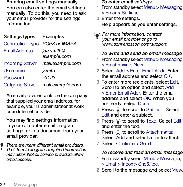 32 Messaging Entering email settings manuallyYou can also enter the email settings manually. To do this, you need to ask your email provider for the settings information:An email provider could be the company that supplied your email address, for example, your IT administrator at work or an Internet provider.You may find settings information in your computer email program settings, or in a document from your email provider.To enter email settings1From standby select Menu &gt; Messaging &gt;Email &gt; Settings.2Enter the settings.Help appears as you enter settings.To write and send an email message1From standby select Menu &gt; Messaging &gt;Email &gt; Write New.2Select Add &gt; Enter Email Addr. Enter the email address and select OK.3To enter more recipients, select Edit. Scroll to an option and select Add &gt;Enter Email Addr. Enter the email address and select OK. When you are ready, select Done.4Press   to scroll to Subject:. Select Edit and enter a subject.5Press   to scroll to Text:. Select Edit and enter the text.6Press   to scroll to Attachments:. Select Add and select a file to attach.7Select Continue &gt; Send.To receive and read an email message1From standby select Menu &gt; Messaging &gt;Email &gt; Inbox &gt; Snd&amp;Rec.2Scroll to the message and select View.Settings types ExamplesConnection Type POP3 or IMAP4Email Address joe.smith@example.comIncoming Server mail.example.comUsername jsmithPassword zX123Outgoing Server mail.example.comThere are many different email providers. Their terminology and required information may differ. Not all service providers allow email access.For more information, contactyour email provider or go to www.sonyericsson.com/support.This is the Internet version of the User&apos;s guide. © Print only for private use.