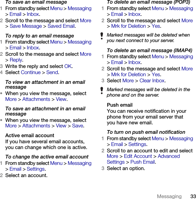 33Messaging To save an email message1From standby select Menu &gt; Messaging &gt;Email &gt; Inbox.2Scroll to the message and select More &gt;Save Message &gt; Saved Email.To reply to an email message1From standby select Menu &gt; Messaging &gt;Email &gt; Inbox.2Scroll to the message and select More &gt;Reply.3Write the reply and select OK.4Select Continue &gt; Send.To view an attachment in an email message•When you view the message, select More &gt; Attachments &gt; View.To save an attachment in an email message•When you view the message, select More &gt; Attachments &gt; View &gt; Save. Active email accountIf you have several email accounts, you can change which one is active.To change the active email account1From standby select Menu &gt; Messaging &gt;Email &gt; Settings.2Select an account.To delete an email message (POP3)1From standby select Menu &gt; Messaging &gt;Email &gt; Inbox.2Scroll to the message and select More &gt;Mrk for Deletion &gt; Yes.To delete an email message (IMAP4)1From standby select Menu &gt; Messaging &gt;Email &gt; Inbox.2Scroll to the message and select More &gt;Mrk for Deletion &gt; Yes.3Select More &gt; Clear Inbox.Push emailYou can receive notification in your phone from your email server that you have new email.To turn on push email notification1From standby select Menu &gt; Messaging &gt;Email &gt; Settings.2Scroll to an account to edit and select More &gt; Edit Account &gt; Advanced Settings &gt; Push Email.3Select an option.Marked messages will be deleted when you next connect to your server.Marked messages will be deleted in the phone and on the server.This is the Internet version of the User&apos;s guide. © Print only for private use.