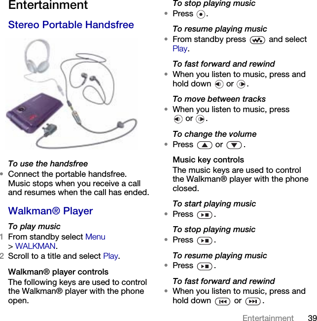 39Entertainment EntertainmentStereo Portable HandsfreeTo use the handsfree•Connect the portable handsfree. Music stops when you receive a call and resumes when the call has ended.Walkman® PlayerTo play music1From standby select Menu &gt;WALKMAN.2Scroll to a title and select Play.Walkman® player controlsThe following keys are used to control the Walkman® player with the phone open.To stop playing music•Press .To resume playing music•From standby press   and select Play.To fast forward and rewind•When you listen to music, press and hold down   or  .To move between tracks•When you listen to music, press or .To change the volume•Press  or .Music key controlsThe music keys are used to control the Walkman® player with the phone closed.To start playing music•Press .To stop playing music•Press .To resume playing music•Press .To fast forward and rewind•When you listen to music, press and hold down   or  .This is the Internet version of the User&apos;s guide. © Print only for private use.