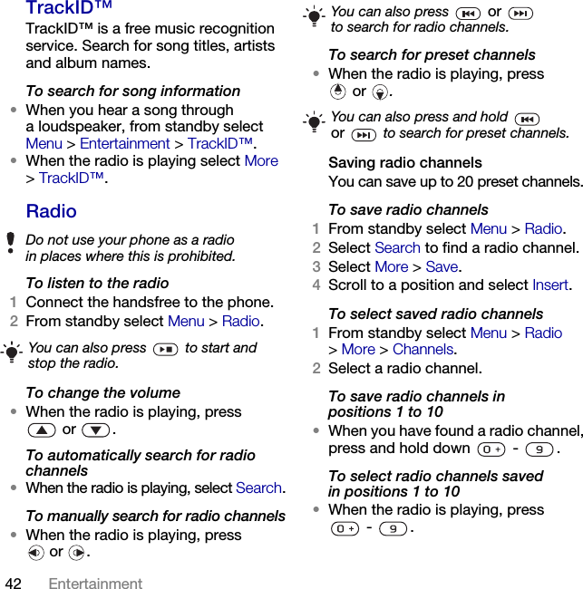 42 Entertainment TrackID™TrackID™ is a free music recognition service. Search for song titles, artists and album names.To search for song information•When you hear a song through a loudspeaker, from standby select Menu &gt; Entertainment &gt; TrackID™.•When the radio is playing select More &gt;TrackID™.RadioTo listen to the radio1Connect the handsfree to the phone.2From standby select Menu &gt; Radio.To change the volume•When the radio is playing, press or .To automatically search for radio channels•When the radio is playing, select Search.To manually search for radio channels•When the radio is playing, press or .To search for preset channels•When the radio is playing, press or .Saving radio channelsYou can save up to 20 preset channels.To save radio channels1From standby select Menu &gt; Radio.2Select Search to find a radio channel.3Select More &gt; Save.4Scroll to a position and select Insert.To select saved radio channels1From standby select Menu &gt; Radio &gt;More &gt; Channels.2Select a radio channel.To save radio channels in positions 1 to 10•When you have found a radio channel, press and hold down   -  .To select radio channels saved in positions 1 to 10•When the radio is playing, press - .Do not use your phone as a radio in places where this is prohibited.You can also press   to start and stop the radio.You can also press   or   to search for radio channels.You can also press and hold   or  to search for preset channels.This is the Internet version of the User&apos;s guide. © Print only for private use.