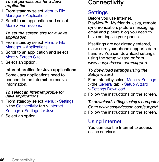 46 Connectivity To set permissions for a Java application1From standby select Menu &gt; File Manager &gt; Applications.2Scroll to an application and select More &gt; Permissions.To set the screen size for a Java application1From standby select Menu &gt; File Manager &gt; Applications.2Scroll to an application and select More &gt; Screen Size.3Select an option.Internet profiles for Java applicationsSome Java applications need to connect to the Internet to receive information.To select an Internet profile for Java applications1From standby select Menu &gt; Settings &gt;the Connectivity tab &gt; Internet Settings &gt; Settings for Java.2Select an option.ConnectivitySettingsBefore you use Internet, PlayNow™, My friends, Java, remote synchronization, picture messaging, email and picture blog you need to have settings in your phone.If settings are not already entered, make sure your phone supports data transfer. You can download settings using the setup wizard or from www.sonyericsson.com/support.To download settings using the Setup wizard1From standby select Menu &gt; Settings &gt;the General tab &gt; Setup Wizard &gt;Settings Download.2Follow the instructions on the screen.To download settings using a computer1Go to www.sonyericsson.com/support.2Follow the instructions on the screen.Using InternetYou can use the Internet to access online services.This is the Internet version of the User&apos;s guide. © Print only for private use.