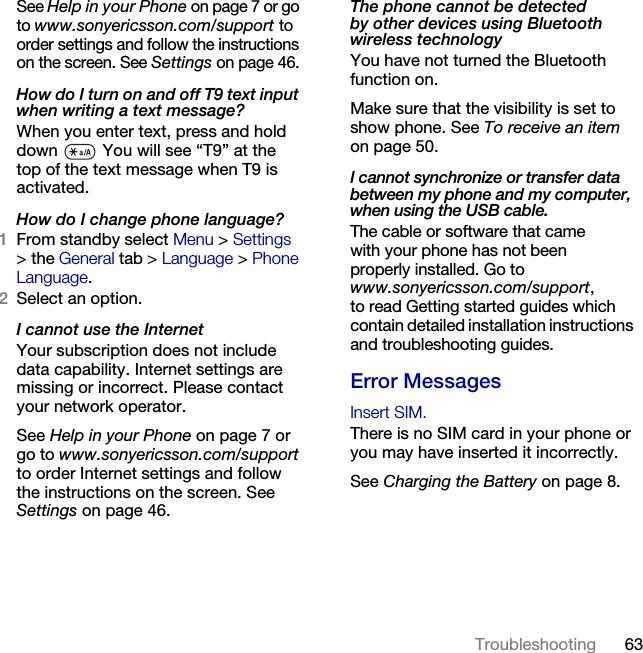 63Troubleshooting See Help in your Phone on page 7 or go to www.sonyericsson.com/support to order settings and follow the instructions on the screen. See Settings on page 46.How do I turn on and off T9 text input when writing a text message?When you enter text, press and hold down   You will see “T9” at the top of the text message when T9 is activated.How do I change phone language?1From standby select Menu &gt; Settings &gt;the General tab &gt; Language &gt; Phone Language.2Select an option.I cannot use the InternetYour subscription does not include data capability. Internet settings are missing or incorrect. Please contact your network operator.See Help in your Phone on page 7 or go to www.sonyericsson.com/support to order Internet settings and follow the instructions on the screen. See Settings on page 46.The phone cannot be detected by other devices using Bluetooth wireless technologyYou have not turned the Bluetooth function on.Make sure that the visibility is set to show phone. See To receive an item on page 50.I cannot synchronize or transfer data between my phone and my computer, when using the USB cable.The cable or software that came with your phone has not been properly installed. Go to www.sonyericsson.com/support, to read Getting started guides which contain detailed installation instructions and troubleshooting guides.Error MessagesInsert SIM.There is no SIM card in your phone or you may have inserted it incorrectly.See Charging the Battery on page 8.This is the Internet version of the User&apos;s guide. © Print only for private use.