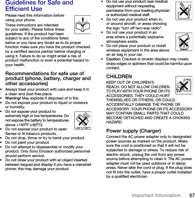67Important Information Guidelines for Safe and Efficient UsePlease read this information before using your phone.These instructions are intended for your safety. Please follow these guidelines. If the product has been subject to any of the conditions listed below or you have any doubt as to its proper function make sure you have the product checked by a certified service partner before charging or using it. Failure to do so might entail a risk of product malfunction or even a potential hazard to your health.Recommendations for safe use of product (phone, battery, charger and other accessories)• Always treat your product with care and keep it in a clean and dust-free place.•Warning! May explode if disposed of in fire.• Do not expose your product to liquid or moisture or humidity.• Do not expose your product to extremely high or low temperatures. Do not expose the battery to temperatures above +140oF (+60oC).• Do not expose your product to open flames or lit tobacco products.• Do not drop, throw or try to bend your product.• Do not paint your product.• Do not attempt to disassemble or modify your product. Only Sony Ericsson authorized personnel should perform service.• Do not close your product with an object inserted between keypad and display if you have a clamshell phone; this may damage your product.• Do not use your product near medical equipment without requesting permission from your treating physician or authorized medical staff.• Do not use your product when in, or around aircraft, or areas showing the sign “turn off two-way radio”.• Do not use your product in an area where a potentially explosive atmosphere exists.• Do not place your product or install wireless equipment in the area above an air bag in your car.•Caution: Cracked or broken displays may create sharp edges or splinters that could be harmful upon contact.CHILDRENKEEP OUT OF CHILDREN´S REACH. DO NOT ALLOW CHILDREN TO PLAY WITH YOUR PHONE OR ITS ACCESSORIES. THEY COULD HURT THEMSELVES OR OTHERS, OR COULD ACCIDENTALLY DAMAGE THE PHONE OR ACCESSORY. YOUR PHONE OR ITS ACCESSORY MAY CONTAIN SMALL PARTS THAT COULD BECOME DETACHED AND CREATE A CHOKING HAZARD.Power supply (Charger)Connect the AC power adapter only to designated power sources as marked on the product. Make sure the cord is positioned so that it will not be subjected to damage or stress. To reduce risk of electric shock, unplug the unit from any power source before attempting to clean it. The AC power adapter must not be used outdoors or in damp areas. Never alter the cord or plug. If the plug does not fit into the outlet, have a proper outlet installed by a qualified electrician.This is the Internet version of the User&apos;s guide. © Print only for private use.