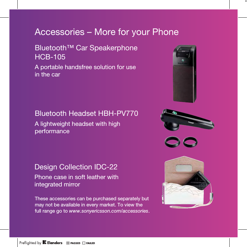 Accessories – More for your PhoneThese accessories can be purchased separately but may not be available in every market. To view the full range go to www.sonyericsson.com/accessories.Bluetooth™ Car Speakerphone HCB-105A portable handsfree solution for use in the carBluetooth Headset HBH-PV770A lightweight headset with high performanceDesign Collection IDC-22Phone case in soft leather with integrated mirror