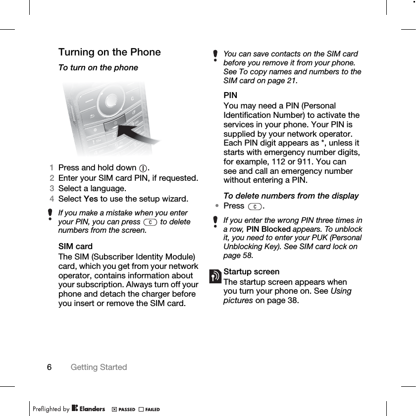 6Getting Started Turning on the PhoneTo turn on the phone1Press and hold down  .2Enter your SIM card PIN, if requested.3Select a language.4Select Yes to use the setup wizard.SIM cardThe SIM (Subscriber Identity Module) card, which you get from your network operator, contains information about your subscription. Always turn off your phone and detach the charger before you insert or remove the SIM card.PINYou may need a PIN (Personal Identification Number) to activate the services in your phone. Your PIN is supplied by your network operator. Each PIN digit appears as *, unless it starts with emergency number digits, for example, 112 or 911. You can see and call an emergency number without entering a PIN.To delete numbers from the display•Press .Startup screenThe startup screen appears when you turn your phone on. See Using pictures on page 38.If you make a mistake when you enter your PIN, you can press   to delete numbers from the screen.You can save contacts on the SIM card before you remove it from your phone. See To copy names and numbers to the SIM card on page 21.If you enter the wrong PIN three times in a row, PIN Blocked appears. To unblock it, you need to enter your PUK (Personal Unblocking Key). See SIM card lock on page 58.