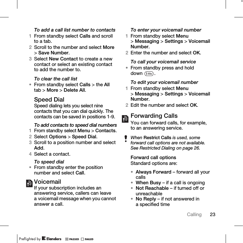 23Calling To add a call list number to contacts1From standby select Calls and scroll to a tab.2Scroll to the number and select More &gt;Save Number.3Select New Contact to create a new contact or select an existing contact to add the number to.To clear the call list•From standby select Calls &gt; the All tab &gt; More &gt; Delete All.Speed DialSpeed dialing lets you select nine contacts that you can dial quickly. The contacts can be saved in positions 1-9.To add contacts to speed dial numbers1From standby select Menu &gt; Contacts.2Select Options &gt; Speed Dial.3Scroll to a position number and select Add.4Select a contact.To speed dial•From standby enter the position number and select Call.VoicemailIf your subscription includes an answering service, callers can leave a voicemail message when you cannot answer a call.To enter your voicemail number1From standby select Menu &gt;Messaging &gt; Settings &gt; Voicemail Number.2Enter the number and select OK.To call your voicemail service•From standby press and hold down .To edit your voicemail number1From standby select Menu &gt;Messaging &gt; Settings &gt; Voicemail Number.2Edit the number and select OK.Forwarding CallsYou can forward calls, for example, to an answering service.Forward call optionsStandard options are:•Always Forward – forward all your calls•When Busy – if a call is ongoing•Not Reachable – if turned off or unreachable•No Reply – if not answered in a specified timeWhen Restrict Calls is used, some forward call options are not available. See Restricted Dialing on page 26.