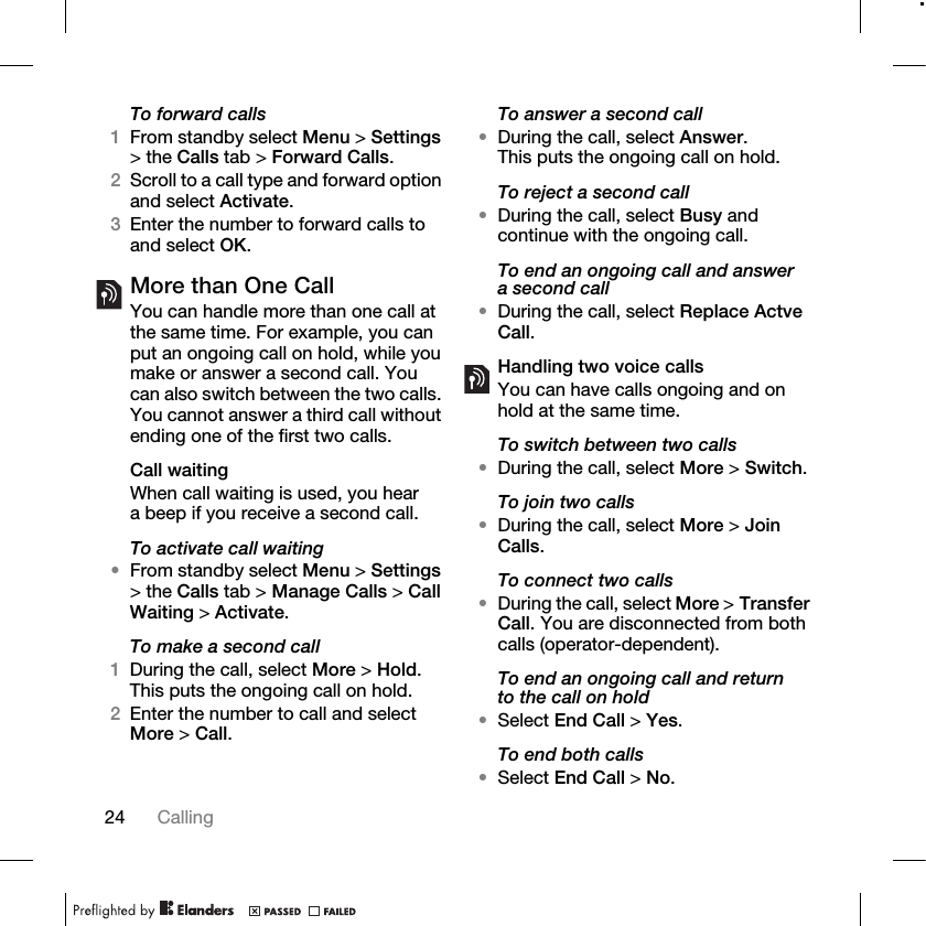 24 Calling To forward calls1From standby select Menu &gt; Settings &gt; the Calls tab &gt; Forward Calls.2Scroll to a call type and forward option and select Activate.3Enter the number to forward calls to and select OK.More than One CallYou can handle more than one call at the same time. For example, you can put an ongoing call on hold, while you make or answer a second call. You can also switch between the two calls. You cannot answer a third call without ending one of the first two calls.Call waitingWhen call waiting is used, you hear a beep if you receive a second call.To activate call waiting •From standby select Menu &gt; Settings &gt; the Calls tab &gt; Manage Calls &gt; Call Waiting &gt; Activate.To make a second call1During the call, select More &gt; Hold. This puts the ongoing call on hold.2Enter the number to call and select More &gt; Call.To answer a second call•During the call, select Answer. This puts the ongoing call on hold.To reject a second call•During the call, select Busy and continue with the ongoing call.To end an ongoing call and answer a second call•During the call, select Replace Actve Call.Handling two voice callsYou can have calls ongoing and on hold at the same time.To switch between two calls•During the call, select More &gt; Switch.To join two calls•During the call, select More &gt; Join Calls.To connect two calls •During the call, select More &gt; Transfer Call. You are disconnected from both calls (operator-dependent).To end an ongoing call and return to the call on hold•Select End Call &gt; Yes.To end both calls•Select End Call &gt; No.