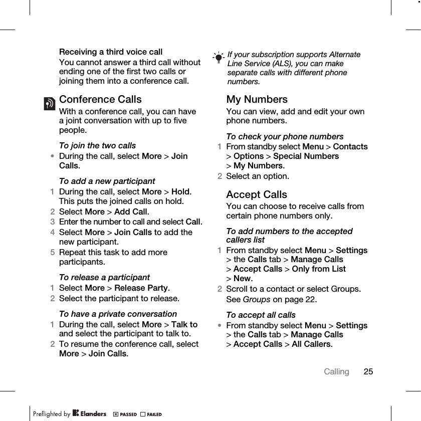 25Calling Receiving a third voice callYou cannot answer a third call without ending one of the first two calls or joining them into a conference call.Conference CallsWith a conference call, you can have a joint conversation with up to five people.To join the two calls•During the call, select More &gt; Join Calls.To add a new participant1During the call, select More &gt; Hold. This puts the joined calls on hold.2Select More &gt; Add Call.3Enter the number to call and select Call.4Select More &gt; Join Calls to add the new participant.5Repeat this task to add more participants.To release a participant1Select More &gt; Release Party.2Select the participant to release.To have a private conversation1During the call, select More &gt; Talk to and select the participant to talk to.2To resume the conference call, select More &gt; Join Calls.My NumbersYou can view, add and edit your own phone numbers.To check your phone numbers1From standby select Menu &gt; Contacts &gt;Options &gt; Special Numbers &gt;My Numbers.2Select an option.Accept CallsYou can choose to receive calls from certain phone numbers only.To add numbers to the accepted callers list1From standby select Menu &gt; Settings &gt; the Calls tab &gt; Manage Calls &gt;Accept Calls &gt; Only from List &gt;New.2Scroll to a contact or select Groups.See Groups on page 22.To accept all calls•From standby select Menu &gt; Settings &gt; the Calls tab &gt; Manage Calls &gt;Accept Calls &gt; All Callers.If your subscription supports Alternate Line Service (ALS), you can make separate calls with different phone numbers.