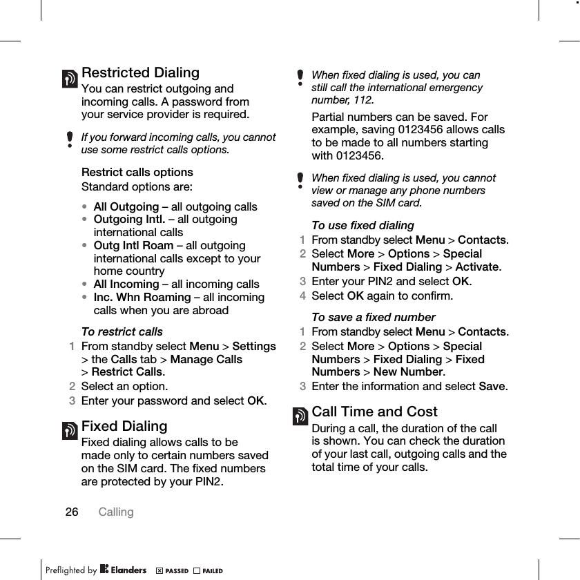 26 Calling Restricted DialingYou can restrict outgoing and incoming calls. A password from your service provider is required. Restrict calls optionsStandard options are:•All Outgoing – all outgoing calls•Outgoing Intl. – all outgoing international calls•Outg Intl Roam – all outgoing international calls except to your home country•All Incoming – all incoming calls•Inc. Whn Roaming – all incoming calls when you are abroadTo restrict calls1From standby select Menu &gt; Settings &gt; the Calls tab &gt; Manage Calls &gt;Restrict Calls.2Select an option.3Enter your password and select OK.Fixed Dialing Fixed dialing allows calls to be made only to certain numbers saved on the SIM card. The fixed numbers are protected by your PIN2.Partial numbers can be saved. For example, saving 0123456 allows calls to be made to all numbers starting with 0123456. To use fixed dialing1From standby select Menu &gt; Contacts.2Select More &gt; Options &gt; Special Numbers &gt; Fixed Dialing &gt; Activate.3Enter your PIN2 and select OK.4Select OK again to confirm.To save a fixed number1From standby select Menu &gt; Contacts.2Select More &gt; Options &gt; Special Numbers &gt; Fixed Dialing &gt; Fixed Numbers &gt; New Number.3Enter the information and select Save.Call Time and CostDuring a call, the duration of the call is shown. You can check the duration of your last call, outgoing calls and the total time of your calls.If you forward incoming calls, you cannot use some restrict calls options.When fixed dialing is used, you can still call the international emergency number, 112.When fixed dialing is used, you cannot view or manage any phone numbers saved on the SIM card.
