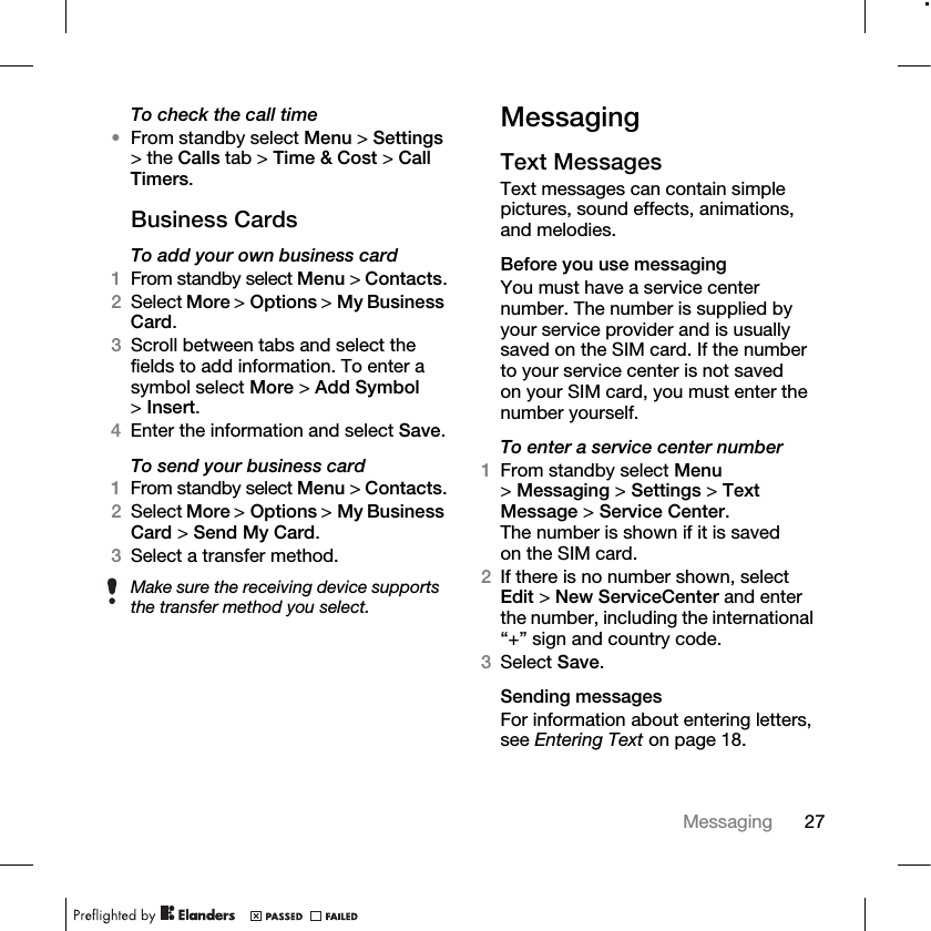 27Messaging To check the call time•From standby select Menu &gt; Settings &gt; the Calls tab &gt; Time &amp; Cost &gt; Call Timers.Business CardsTo add your own business card1From standby select Menu &gt; Contacts.2Select More &gt; Options &gt; My Business Card. 3Scroll between tabs and select the fields to add information. To enter a symbol select More &gt; Add Symbol &gt;Insert.4Enter the information and select Save.To send your business card1From standby select Menu &gt; Contacts.2Select More &gt; Options &gt; My Business Card &gt; Send My Card.3Select a transfer method.MessagingText Messages Text messages can contain simple pictures, sound effects, animations, and melodies.Before you use messagingYou must have a service center number. The number is supplied by your service provider and is usually saved on the SIM card. If the number to your service center is not saved on your SIM card, you must enter the number yourself.To enter a service center number1From standby select Menu &gt;Messaging &gt; Settings &gt; Text Message &gt; Service Center. The number is shown if it is saved on the SIM card.2If there is no number shown, select Edit &gt; New ServiceCenter and enter the number, including the international “+” sign and country code.3Select Save.Sending messagesFor information about entering letters, see Entering Text on page 18.Make sure the receiving device supports the transfer method you select.
