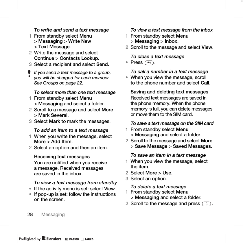 28 Messaging To write and send a text message1From standby select Menu &gt;Messaging &gt; Write New &gt;Text Message.2Write the message and select Continue &gt; Contacts Lookup.3Select a recipient and select Send.To select more than one text message1From standby select Menu &gt;Messaging and select a folder.2Scroll to a message and select More &gt;Mark Several.3Select Mark to mark the messages.To add an item to a text message1When you write the message, select More &gt; Add Item.2Select an option and then an item.Receiving text messagesYou are notified when you receive a message. Received messages are saved in the inbox.To view a text message from standby•If the activity menu is set: select View.•If pop-up is set: follow the instructions on the screen.To view a text message from the inbox1From standby select Menu &gt;Messaging &gt; Inbox.2Scroll to the message and select View.To close a text message•Press .To call a number in a text message•When you view the message, scroll to the phone number and select Call.Saving and deleting text messagesReceived text messages are saved in the phone memory. When the phone memory is full, you can delete messages or move them to the SIM card.To save a text message on the SIM card1From standby select Menu &gt;Messaging and select a folder.2Scroll to the message and select More &gt;Save Message &gt; Saved Messages.To save an item in a text message1When you view the message, select the item.2Select More &gt; Use.3Select an option.To delete a text message1From standby select Menu &gt;Messaging and select a folder.2Scroll to the message and press  .If you send a text message to a group, you will be charged for each member. See Groups on page 22.