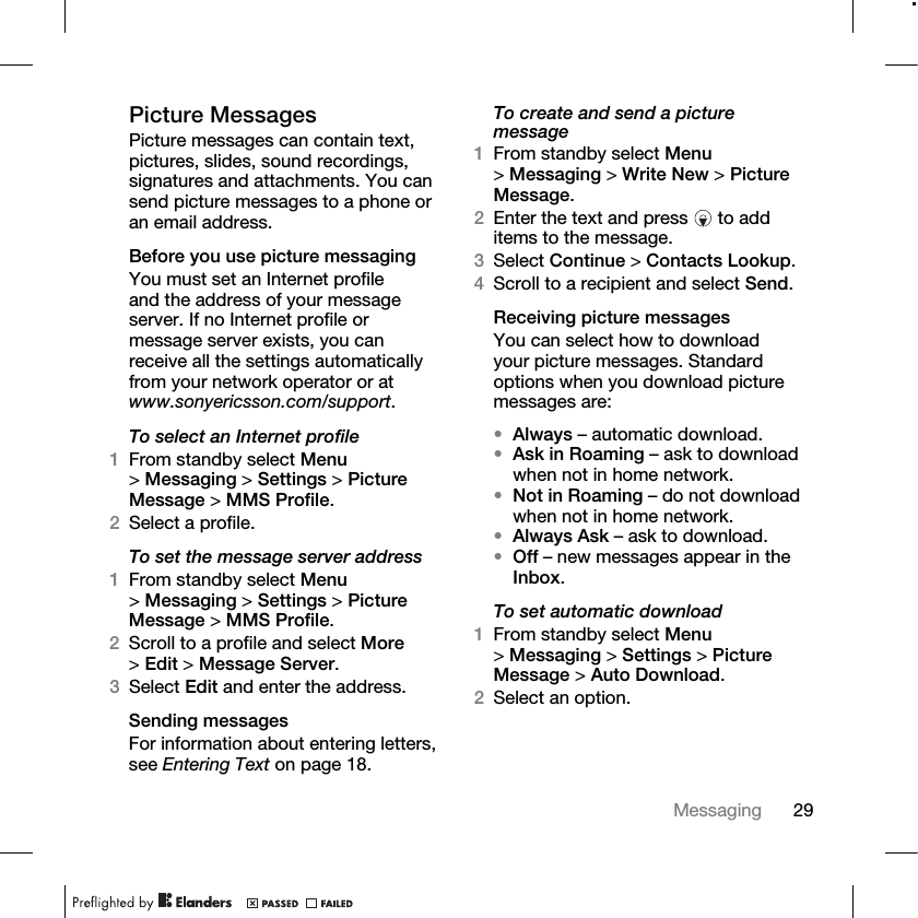29Messaging Picture MessagesPicture messages can contain text, pictures, slides, sound recordings, signatures and attachments. You can send picture messages to a phone or an email address.Before you use picture messagingYou must set an Internet profile and the address of your message server. If no Internet profile or message server exists, you can receive all the settings automatically from your network operator or at www.sonyericsson.com/support.To select an Internet profile1From standby select Menu &gt;Messaging &gt; Settings &gt; Picture Message &gt; MMS Profile.2Select a profile.To set the message server address 1From standby select Menu &gt;Messaging &gt; Settings &gt; Picture Message &gt; MMS Profile.2Scroll to a profile and select More &gt;Edit &gt; Message Server.3Select Edit and enter the address.Sending messagesFor information about entering letters, see Entering Text on page 18.To create and send a picture message1From standby select Menu &gt;Messaging &gt; Write New &gt; Picture Message. 2Enter the text and press   to add items to the message.3Select Continue &gt; Contacts Lookup.4Scroll to a recipient and select Send.Receiving picture messagesYou can select how to download your picture messages. Standard options when you download picture messages are:•Always – automatic download. •Ask in Roaming – ask to download when not in home network.•Not in Roaming – do not download when not in home network.•Always Ask – ask to download.•Off – new messages appear in the Inbox.To set automatic download1From standby select Menu &gt;Messaging &gt; Settings &gt; Picture Message &gt; Auto Download.2Select an option.
