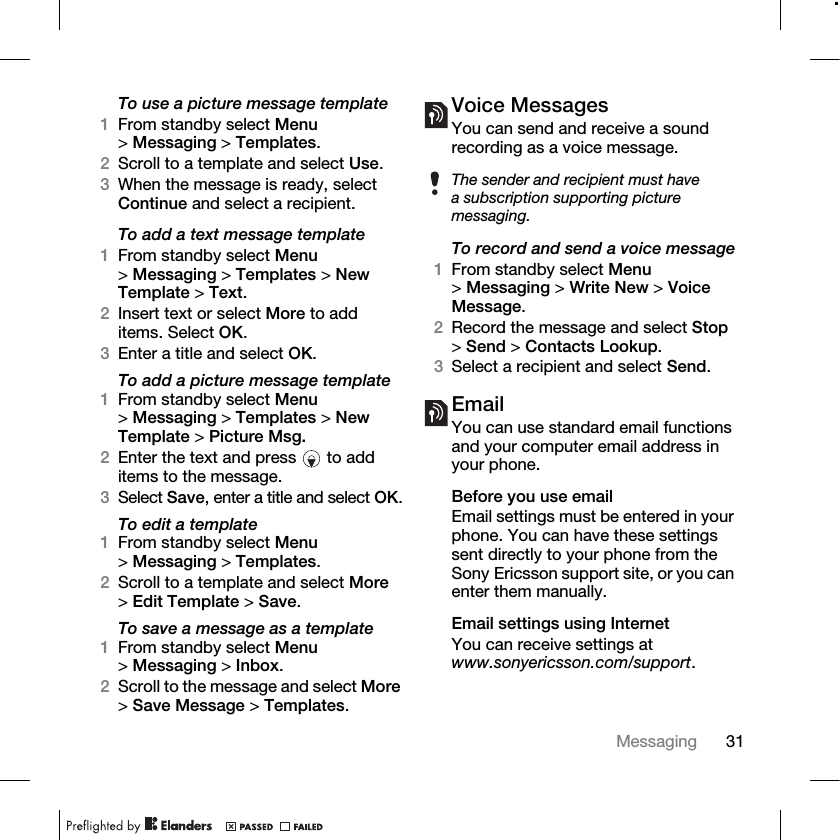 31Messaging To use a picture message template1From standby select Menu &gt;Messaging &gt; Templates.2Scroll to a template and select Use.3When the message is ready, select Continue and select a recipient.To add a text message template1From standby select Menu &gt;Messaging &gt; Templates &gt; New Template &gt; Text.2Insert text or select More to add items. Select OK.3Enter a title and select OK.To add a picture message template1From standby select Menu &gt;Messaging &gt; Templates &gt; New Template &gt; Picture Msg.2Enter the text and press   to add items to the message.3Select Save, enter a title and select OK.To edit a template1From standby select Menu &gt;Messaging &gt; Templates.2Scroll to a template and select More &gt;Edit Template &gt; Save.To save a message as a template1From standby select Menu &gt;Messaging &gt; Inbox.2Scroll to the message and select More &gt;Save Message &gt; Templates.Voice MessagesYou can send and receive a sound recording as a voice message.To record and send a voice message1From standby select Menu &gt;Messaging &gt; Write New &gt; Voice Message.2Record the message and select Stop &gt;Send &gt; Contacts Lookup.3Select a recipient and select Send.EmailYou can use standard email functions and your computer email address in your phone.Before you use emailEmail settings must be entered in your phone. You can have these settings sent directly to your phone from the Sony Ericsson support site, or you can enter them manually. Email settings using InternetYou can receive settings at www.sonyericsson.com/support.The sender and recipient must have a subscription supporting picture messaging.