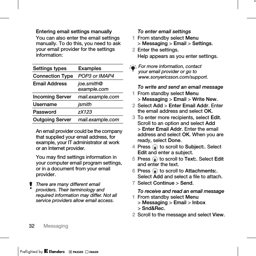 32 Messaging Entering email settings manuallyYou can also enter the email settings manually. To do this, you need to ask your email provider for the settings information:An email provider could be the company that supplied your email address, for example, your IT administrator at work or an Internet provider.You may find settings information in your computer email program settings, or in a document from your email provider.To enter email settings1From standby select Menu &gt;Messaging &gt; Email &gt; Settings.2Enter the settings.Help appears as you enter settings.To write and send an email message1From standby select Menu &gt;Messaging &gt; Email &gt; Write New.2Select Add &gt; Enter Email Addr. Enter the email address and select OK.3To enter more recipients, select Edit. Scroll to an option and select Add &gt;Enter Email Addr. Enter the email address and select OK. When you are ready, select Done.4Press   to scroll to Subject:. Select Edit and enter a subject.5Press   to scroll to Text:. Select Edit and enter the text.6Press   to scroll to Attachments:. Select Add and select a file to attach.7Select Continue &gt; Send.To receive and read an email message1From standby select Menu &gt;Messaging &gt; Email &gt; Inbox &gt;Snd&amp;Rec.2Scroll to the message and select View.Settings types ExamplesConnection Type POP3 or IMAP4Email Address joe.smith@example.comIncoming Server mail.example.comUsername jsmithPassword zX123Outgoing Server mail.example.comThere are many different email providers. Their terminology and required information may differ. Not all service providers allow email access.For more information, contact your email provider or go to www.sonyericsson.com/support.