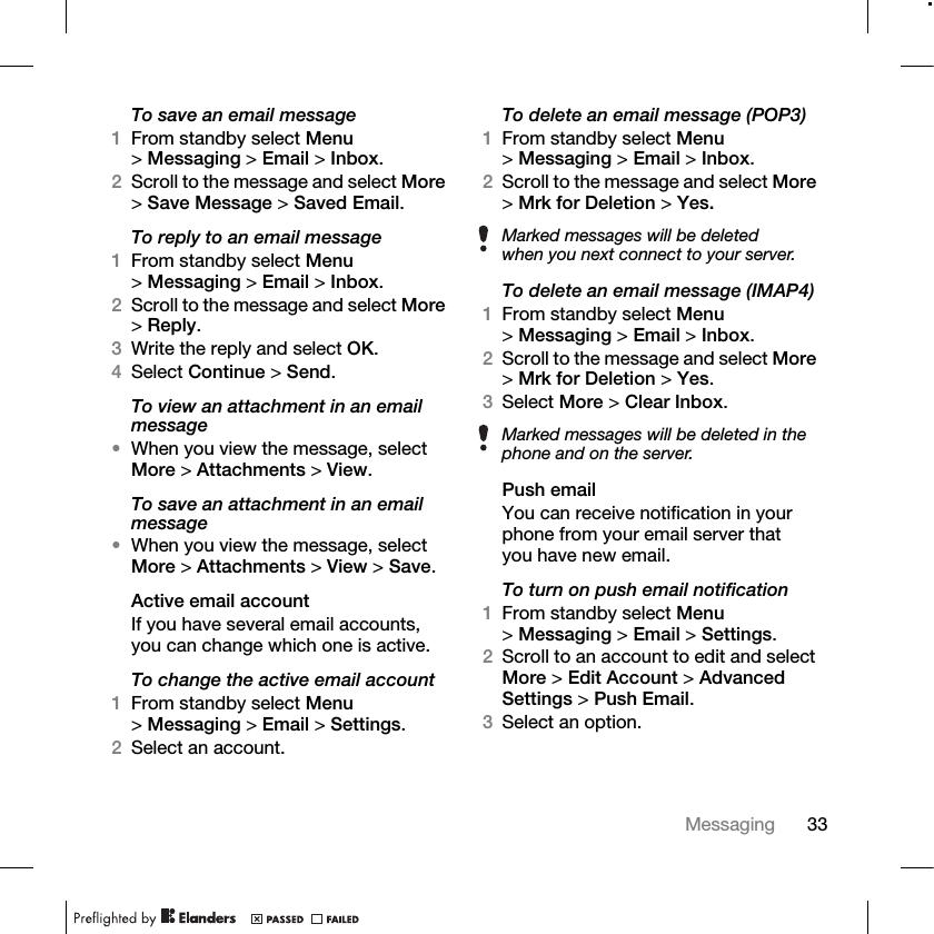 33Messaging To save an email message1From standby select Menu &gt;Messaging &gt; Email &gt; Inbox.2Scroll to the message and select More &gt;Save Message &gt; Saved Email.To reply to an email message1From standby select Menu &gt;Messaging &gt; Email &gt; Inbox.2Scroll to the message and select More &gt;Reply.3Write the reply and select OK.4Select Continue &gt; Send.To view an attachment in an email message•When you view the message, select More &gt; Attachments &gt; View.To save an attachment in an email message•When you view the message, select More &gt; Attachments &gt; View &gt; Save. Active email accountIf you have several email accounts, you can change which one is active.To change the active email account1From standby select Menu &gt;Messaging &gt; Email &gt; Settings.2Select an account.To delete an email message (POP3)1From standby select Menu &gt;Messaging &gt; Email &gt; Inbox.2Scroll to the message and select More &gt;Mrk for Deletion &gt; Yes.To delete an email message (IMAP4)1From standby select Menu &gt;Messaging &gt; Email &gt; Inbox.2Scroll to the message and select More &gt;Mrk for Deletion &gt; Yes.3Select More &gt; Clear Inbox.Push emailYou can receive notification in your phone from your email server that you have new email.To turn on push email notification1From standby select Menu &gt;Messaging &gt; Email &gt; Settings.2Scroll to an account to edit and select More &gt; Edit Account &gt; Advanced Settings &gt; Push Email.3Select an option.Marked messages will be deleted when you next connect to your server.Marked messages will be deleted in the phone and on the server.