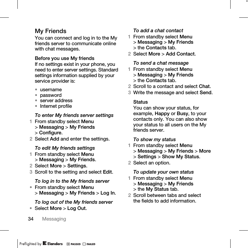 34 Messaging My FriendsYou can connect and log in to the My friends server to communicate online with chat messages.Before you use My friendsIf no settings exist in your phone, you need to enter server settings. Standard settings information supplied by your service provider is: •username•password •server address•Internet profileTo enter My friends server settings1From standby select Menu &gt;Messaging &gt; My Friends &gt;Configure.2Select Add and enter the settings.To edit My friends settings1From standby select Menu &gt;Messaging &gt; My Friends.2Select More &gt; Settings.3Scroll to the setting and select Edit.To log in to the My friends server•From standby select Menu &gt;Messaging &gt; My Friends &gt; Log In.To log out of the My friends server•Select More &gt; Log Out.To add a chat contact1From standby select Menu &gt;Messaging &gt; My Friends &gt; the Contacts tab.2Select More &gt; Add Contact.To send a chat message 1From standby select Menu &gt;Messaging &gt; My Friends &gt; the Contacts tab.2Scroll to a contact and select Chat.3Write the message and select Send.StatusYou can show your status, for example, Happy or Busy, to your contacts only. You can also show your status to all users on the My friends server.To show my status1From standby select Menu &gt;Messaging &gt; My Friends &gt; More &gt;Settings &gt; Show My Status.2Select an option.To update your own status1From standby select Menu &gt;Messaging &gt; My Friends &gt; the My Status tab. 2Scroll between tabs and select the fields to add information.