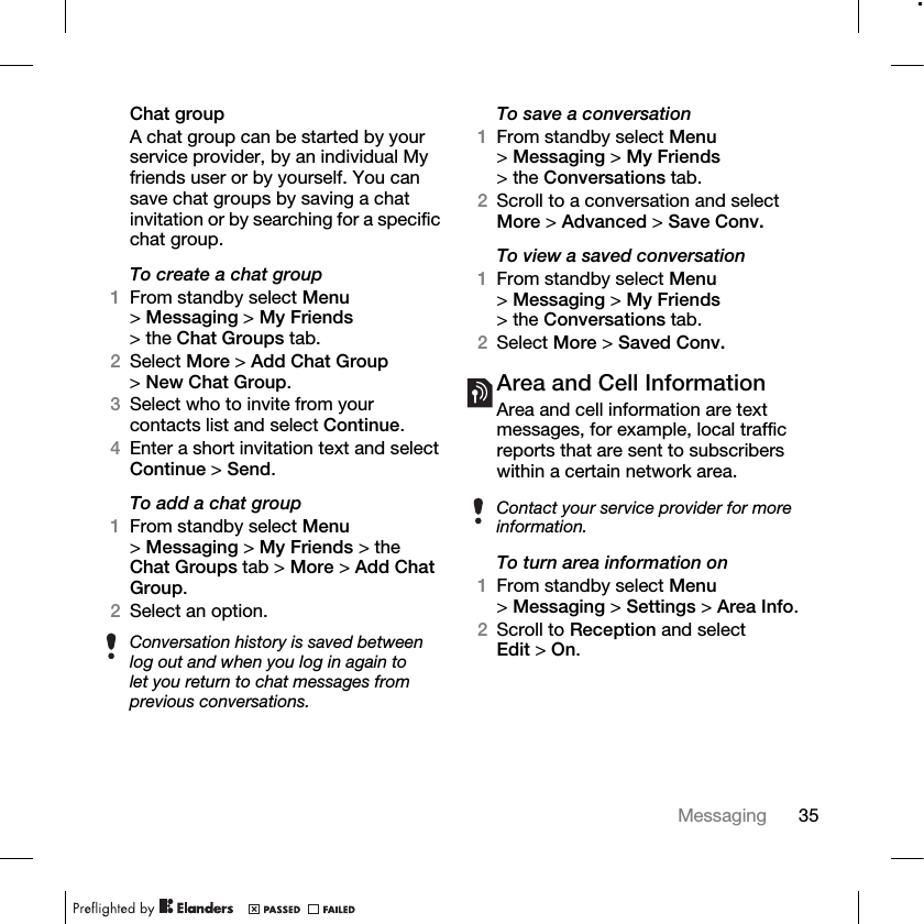 35Messaging Chat groupA chat group can be started by your service provider, by an individual My friends user or by yourself. You can save chat groups by saving a chat invitation or by searching for a specific chat group.To create a chat group1From standby select Menu &gt;Messaging &gt; My Friends &gt; the Chat Groups tab.2Select More &gt; Add Chat Group &gt;New Chat Group.3Select who to invite from your contacts list and select Continue.4Enter a short invitation text and select Continue &gt; Send.To add a chat group1From standby select Menu &gt;Messaging &gt; My Friends &gt; the Chat Groups tab &gt; More &gt; Add Chat Group.2Select an option.To save a conversation1From standby select Menu &gt;Messaging &gt; My Friends &gt; the Conversations tab. 2Scroll to a conversation and select More &gt; Advanced &gt; Save Conv.To view a saved conversation1From standby select Menu &gt;Messaging &gt; My Friends &gt; the Conversations tab.2Select More &gt; Saved Conv.Area and Cell InformationArea and cell information are text messages, for example, local traffic reports that are sent to subscribers within a certain network area.To turn area information on1From standby select Menu &gt;Messaging &gt; Settings &gt; Area Info.2Scroll to Reception and select Edit &gt; On.Conversation history is saved between log out and when you log in again to let you return to chat messages from previous conversations.Contact your service provider for more information.
