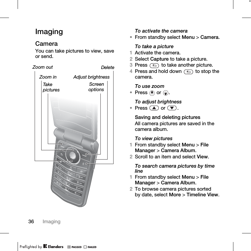 36 Imaging ImagingCameraYou can take pictures to view, save or send.To activate the camera•From standby select Menu &gt; Camera.To take a picture1Activate the camera.2Select Capture to take a picture.3Press   to take another picture.4Press and hold down   to stop the camera.To use zoom•Press  or .To adjust brightness•Press  or .Saving and deleting picturesAll camera pictures are saved in the camera album.To view pictures1From standby select Menu &gt; File Manager &gt; Camera Album. 2Scroll to an item and select View.To search camera pictures by time line1From standby select Menu &gt; File Manager &gt; Camera Album. 2To browse camera pictures sorted by date, select More &gt; Timeline View.Zoom out DeleteScreenoptionsTake picturesAdjust brightnessZoom in
