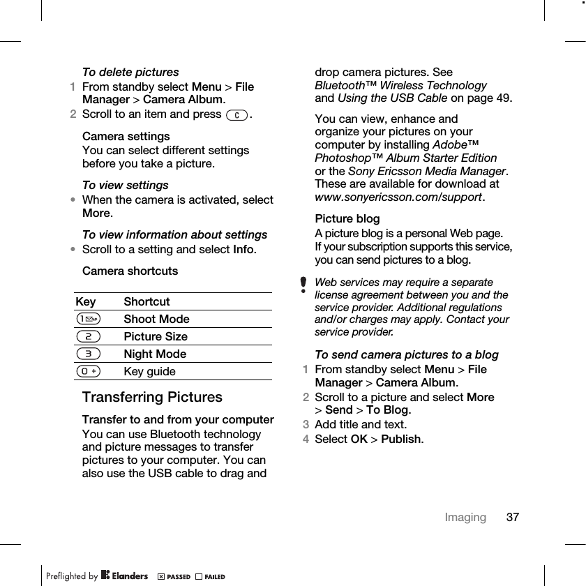 37Imaging To delete pictures1From standby select Menu &gt; File Manager &gt; Camera Album.2Scroll to an item and press  .Camera settingsYou can select different settings before you take a picture.To view settings•When the camera is activated, select More.To view information about settings•Scroll to a setting and select Info.Camera shortcutsTransferring PicturesTransfer to and from your computerYou can use Bluetooth technology and picture messages to transfer pictures to your computer. You can also use the USB cable to drag and drop camera pictures. See Bluetooth™ Wireless Technology and Using the USB Cable on page 49.You can view, enhance and organize your pictures on your computer by installing Adobe™ Photoshop™ Album Starter Edition or the Sony Ericsson Media Manager. These are available for download at www.sonyericsson.com/support.Picture blogA picture blog is a personal Web page. If your subscription supports this service, you can send pictures to a blog.To send camera pictures to a blog1From standby select Menu &gt; File Manager &gt; Camera Album.2Scroll to a picture and select More &gt;Send &gt; To Blog.3Add title and text.4Select OK &gt; Publish.Key ShortcutShoot ModePicture SizeNight ModeKey guideWeb services may require a separate license agreement between you and the service provider. Additional regulations and/or charges may apply. Contact your service provider.