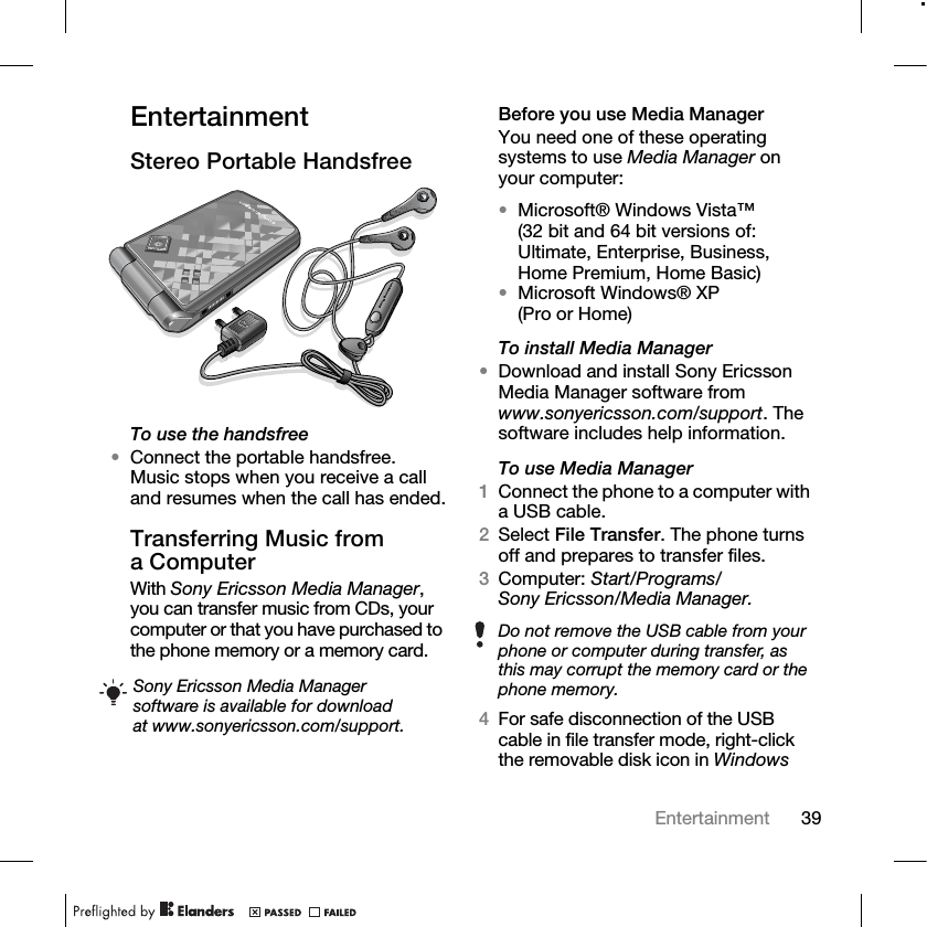 39Entertainment EntertainmentStereo Portable HandsfreeTo use the handsfree•Connect the portable handsfree. Music stops when you receive a call and resumes when the call has ended.Transferring Music from a ComputerWith Sony Ericsson Media Manager, you can transfer music from CDs, your computer or that you have purchased to the phone memory or a memory card.Before you use Media ManagerYou need one of these operating systems to use Media Manager on your computer:•Microsoft® Windows Vista™ (32 bit and 64 bit versions of: Ultimate, Enterprise, Business, Home Premium, Home Basic)•Microsoft Windows® XP (Pro or Home)To install Media Manager•Download and install Sony Ericsson Media Manager software from www.sonyericsson.com/support. The software includes help information.To use Media Manager1Connect the phone to a computer with a USB cable.2Select File Transfer. The phone turns off and prepares to transfer files.3Computer: Start/Programs/Sony Ericsson/Media Manager.4For safe disconnection of the USB cable in file transfer mode, right-click the removable disk icon in Windows Sony Ericsson Media Manager software is available for download at www.sonyericsson.com/support.Do not remove the USB cable from your phone or computer during transfer, as this may corrupt the memory card or the phone memory.