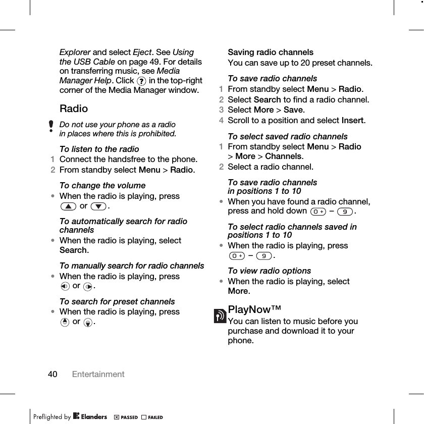40 Entertainment Explorer and select Eject. See Using the USB Cable on page 49. For details on transferring music, see Media Manager Help. Click   in the top-right corner of the Media Manager window.RadioTo listen to the radio1Connect the handsfree to the phone.2From standby select Menu &gt; Radio.To change the volume•When the radio is playing, press or .To automatically search for radio channels•When the radio is playing, select Search.To manually search for radio channels•When the radio is playing, press  or  .To search for preset channels•When the radio is playing, press  or  .Saving radio channelsYou can save up to 20 preset channels.To save radio channels1From standby select Menu &gt; Radio.2Select Search to find a radio channel.3Select More &gt; Save.4Scroll to a position and select Insert.To select saved radio channels1From standby select Menu &gt; Radio &gt;More &gt; Channels.2Select a radio channel.To save radio channels in positions 1 to 10•When you have found a radio channel, press and hold down   –  .To select radio channels saved in positions 1 to 10•When the radio is playing, press – .To view radio options•When the radio is playing, select More.PlayNow™You can listen to music before you purchase and download it to your phone.Do not use your phone as a radio in places where this is prohibited.