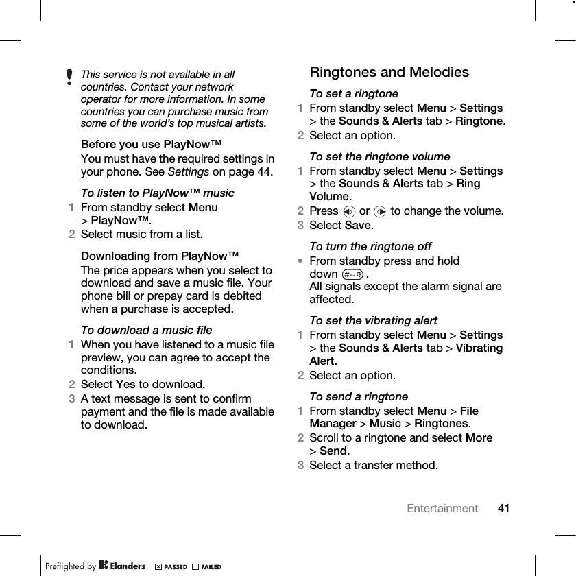 41Entertainment Before you use PlayNow™You must have the required settings in your phone. See Settings on page 44.To listen to PlayNow™ music1From standby select Menu &gt;PlayNow™.2Select music from a list.Downloading from PlayNow™The price appears when you select to download and save a music file. Your phone bill or prepay card is debited when a purchase is accepted. To download a music file1When you have listened to a music file preview, you can agree to accept the conditions. 2Select Yes to download.3A text message is sent to confirm payment and the file is made available to download. Ringtones and MelodiesTo set a ringtone1From standby select Menu &gt; Settings &gt; the Sounds &amp; Alerts tab &gt; Ringtone.2Select an option.To set the ringtone volume1From standby select Menu &gt; Settings &gt; the Sounds &amp; Alerts tab &gt; Ring Volume. 2Press   or   to change the volume.3Select Save.To turn the ringtone off •From standby press and hold down .All signals except the alarm signal are affected.To set the vibrating alert1From standby select Menu &gt; Settings &gt; the Sounds &amp; Alerts tab &gt; Vibrating Alert.2Select an option.To send a ringtone1From standby select Menu &gt; File Manager &gt; Music &gt; Ringtones.2Scroll to a ringtone and select More &gt;Send.3Select a transfer method.This service is not available in all countries. Contact your network operator for more information. In some countries you can purchase music from some of the world’s top musical artists.